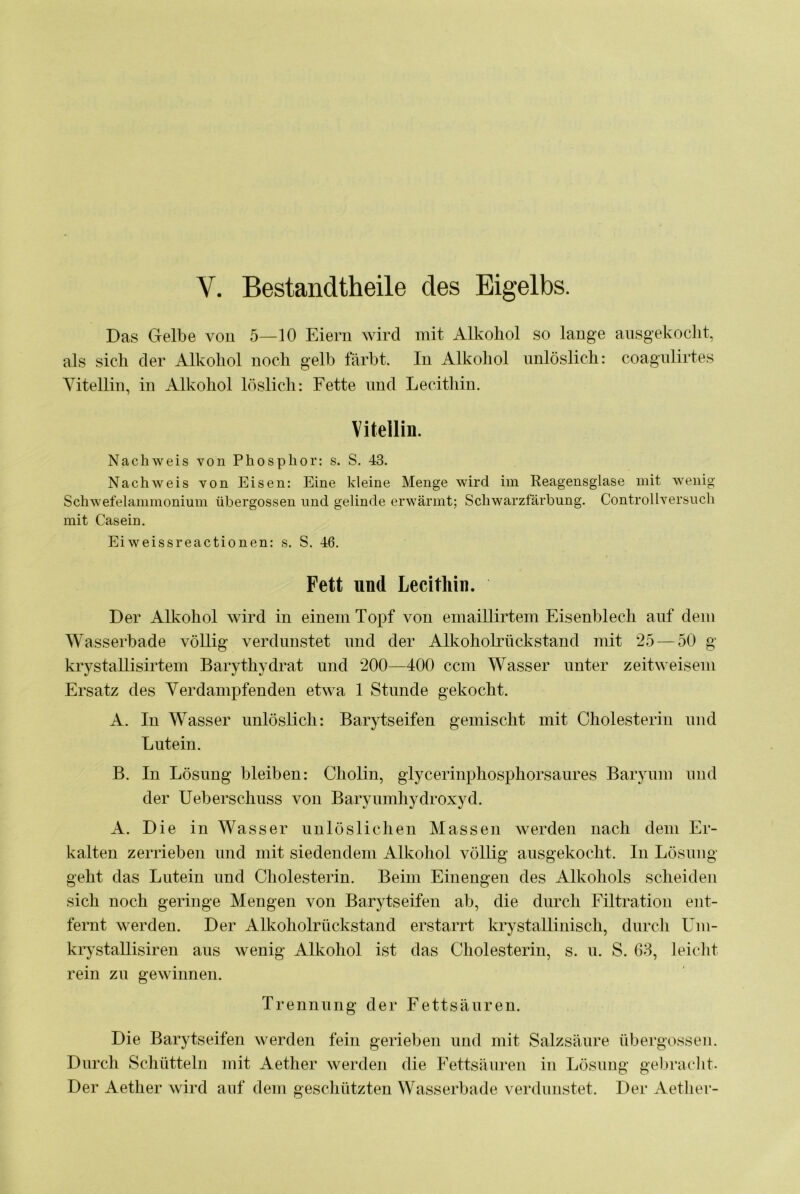 V. Bestandtheile des Eigelbs. Das Gelbe vou 5—10 Eiern wird mit Alkohol so lange ausgekocht, als sich der Alkohol noch gelb färbt. In Alkohol unlöslich: coagnlirtes Vitellin, in Alkohol löslich: Fette und Lecitliin. Vitellin. Nachweis von Phosphor: s. S. 43. Nachweis von Eisen: Eine kleine Menge wird im Reagensglase mit wenig Schwefelammonium übergossen und gelinde erwärmt; Schwarzfärbung. ControlIversuch mit Casein. Eiweissreactionen: s. S. 46. Fett und Lecithin. Der Alkohol wird in einem Topf von emaillirtem Eisenblech auf dem Wasserbade völlig verdunstet und der AlkohohTickstand mit 25 — 50 g krystallisirtem Barythydrat und 200—400 ccm Wasser unter zeitweisem Ersatz des Verdampfenden etwa 1 Stunde gekocht. A. In Wasser unlöslich: Barytseifen gemischt mit Cholesterin und Lutein. B. In Lösung bleiben: Cholin, glycerinphosphorsaures Baryum und der Ueberschuss von Baryumhydroxyd. A. Die in Wasser unlöslichen Massen werden nach dem Er- kalten zerrieben und mit siedendem Alkohol völlig ausgekocht. In Lösung geht das Lutein und Cholesterin. Beim Einengen des Alkohols scheiden sich noch geringe Mengen von Barytseifen ab, die durch Filtration ent- fernt werden. Der Alkoholrückstand erstarrt krystallinisch, durch Uni- krystallisiren aus wenig Alkohol ist das Cholesterin, s. u. S. 68, leicht rein zu gewinnen. Trennung der Fettsäuren. Die Barytseifen Averden fein gerieben und mit Salzsäure übergossen. Durch Schütteln mit Aether werden die Fettsäuren in Lösung gelnnclit. Der Aether wird auf dem gescliützten Wasserbade verdunstet. Der Aether-