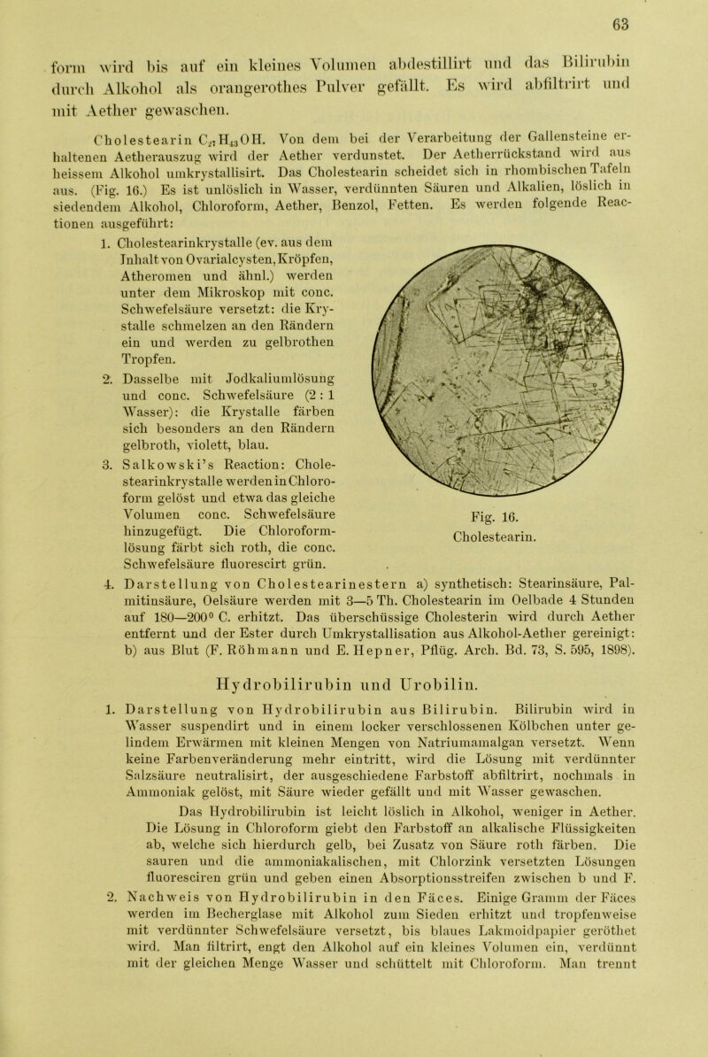 form wird bis ciiif oin kleines \olumeu abdestillirt duroli Alkohol als orangerothes Pulver gefällt. Es mit Aetlier gewaselieii. mid wird das Bilirul)in abfiltrirt und Cbolestearin C27H.13OH. Von dem bei der Verarbeitung der Gallensteine er- haltenen Aetherauszug wird der Aetlier verdunstet. Der Aetherrückstand wild aus heisseni Alkohol iimkrystallisirt. Das Cholestearin scheidet sich in rhombischen Tafeln aus. (Fig. 16.) Es ist unlöslich in Wasser, verdünnten Säuren und Alkalien, löslich in siedendem Alkohol, Chloroform, Aetlier, Benzol, Fetten. Es werden folgende Reac- tionen ausgeführt: 1. Cholestearinkrystalle (ev. aus dem Inhalt von 0 varialcysten, Kröpfen, Atheromen und ähnl.) werden unter dem Mikroskop mit conc. Schwefelsäure versetzt: die Kry- stalle schmelzen an den Rändern ein und werden zu gelbrothen Tropfen. 2. Dasselbe mit Jodkaliumlösung und conc. Schwefelsäure (2: 1 Wasser): die Krystalle färben sich besonders an den Rändern gelbroth, violett, blau. 3. Salkowski’s Reaction: Chole- stearinkrystalle werden in Chloro- form gelöst und etwa das gleiche Volumen conc. Schwefelsäure Pig, 10. hinzugefügt. Die Chloroform- Cholestearin, lösung färbt sich roth, die conc. Schwefelsäure fluorescirt grün. 4. Darstellung von Cholestearinestern a) synthetisch: Stearinsäure, Pal- mitinsäure, Oelsäure werden mit 3—5 Th. Cholestearin im Oelbade 4 Stunden auf 180—200° C. erhitzt. Das überschüssige Cholesterin wird durch Aether entfernt und der Ester durch Umkrystallisation aus Alkohol-Aether gereinigt: b) aus Blut (F. Röhmann und E. Hepner. Pflüg. Arch. Bd. 73, S. 595, 1898). Hycl robilirubin und Urobilin. 1. Darstellung von Hydrobilirubin aus Bilirubin. Bilirubin wird in Wasser suspendirt und in einem locker verschlossenen Kölbchen unter ge- lindem Erwärmen mit kleinen Mengen von Natriumamalgan versetzt. M^enn keine Farbenveränderung mehr eintritt, wird die Lösung mit verdünnter Salzsäure neutralisirt, der ausgeschiedene Farbstoff abfiltrirt, nochmals in Ammoniak gelöst, mit Säure wieder gefällt und mit Wasser gewaschen. Das Hydrobilirubin ist leicht löslich in Alkohol, weniger in Aether, Die Lösung in Chloroform giebt den Farbstoff an alkalische Flüssigkeiten ab, welche sich hierdurch gelb, bei Zusatz von Säure roth färben. Die sauren und die ammoniakalischen, mit Chlorzink versetzten Lösungen fluoresciren grün und geben einen Absorptionsstreifen zwischen b und F. 2. Nachweis von Hydrobilirubin in den Fäces. Einige Gramm der Fäces werden im Becherglase mit Alkohol zum Sieden erhitzt und tropfenweise mit verdünnter Schwefelsäure versetzt, bis blaues Lakmoidpapier geröthet wird. Man filtrirt, engt den Alkohol auf ein kleines Volumen ein, verdünnt mit der gleichen Menge Wasser und schüttelt mit Chloroform. Man trennt