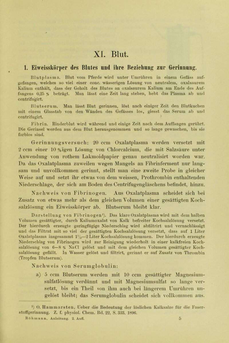 XI. Blut. 1. Eiweisskörper des Blutes und ihre Beziehung zur Gerinnung. Blutplasma. Blut vom Pferde wird unter Umrühren in einem Gefäss auf- gefangen, welches so viel einer couc. Avässerigen Lösung von neutralem, oxalsaurem Kalium enthält, dass der Gehalt des Blutes an oxalsaurem Kalium am Ende des Auf- fangens 0,25 % beträgt. Man lässt eine Zeit lang stehen, hebt das Plasma ab und centrifugirt. Blutserum. Man lässt Blut gerinnen, löst nach einiger Zeit den Blutkuchen mit einem Glasstab von den Wänden des Gefässes los, giesst das Serum ab und centrifugirt. Fibrin. Rinderblut wird während und einige Zeit nach dem Auffangen gerührt. Die Gerinsel werden aus dem Blut herausgenommen und so lange gewaschen, bis sie farblos sind. Gerinuniigsversiicli: 20 ccm Oxalatplasma werden versetzt mit 2 ccm einer 10 %igen Lösung von Clilorcalcium, die mit Salzsäure unter Anwendung von rothem Lakmoidpapier genau nentralisirt worden war. Da das Oxalatjilasma zuweilen wegen Mangels an Fibrinferment nur lang- sam und unvollkommen gerinnt, stellt man eine zweite Probe in gleicher Weise auf und setzt ihr etwas von dem weissen, Prothrombin enthaltenden Niederschlage, der sich am Boden des Centrifugengläschens befindet, hinzu. Nachweis von Fibrinogen. Aus Oxalatplasma scheidet sich bei Zusatz von etwas mehr als dem gleichen Yolnmen einer gesättigten Koch- salzlösung ein Eiweisskörper ab. Blntsernni bleibt klar. Darstellung von Fibrinogenp. Das klare Oxalatplasma wird mit dem halben Volumen gesättigter, durch Kaliumoxalat von Kalk befreiter Kochsalzlösung versetzt. Der hierdurch erzeugte geringfügige Niederschlag wird abliltrirt und vernachlässigt und das Filtrat mit so viel der gesättigten Kochsalzlösung versetzt, dass auf 1 Liter Oxalatplasma insgesammt l’/o—2 Liter Kochsalzlösung kommen. Der hierdurch erzeugte Niederschlag von Fibrinogen wird zur Reinigung wiederholt in einer kalkfreien Koch- salzlösung von 6—8 % Na CI gelöst und mit dem gleichen Volumen gesättigter Koch- salzlösung gefällt. In Wasser gelöst und tiltrirt, gerinnt er auf Zusatz von Thrombin (Tropfen Blutserum). Nacliweis von Serumglobulin: a) 5 ccm Blntsernni werden mit 10 ccm gesättigter Magnesinm- sulfatlösimg verdünnt und mit ^lagnesinmsulfat so lange ver- setzt, bis ein Tlieil von ihm auch bei längerem Umrühren un- gelöst bleibt; das Serumglobulin scheidet sich vollkommen ans. ’) 0. Hammarsten, Ueber die Bedeutung der löslichen Kalksalze für die Faser- stoffgerinnung. Z. f. physiol. Chem. Bd. 22, S. 333, 1896.