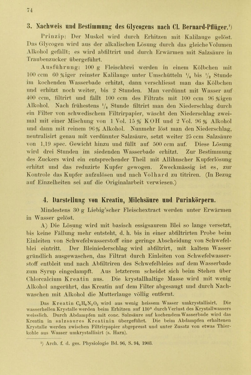 3. Nachweis und Bestiiiimiiiig des Glyco^eas nach CI. Bernard-Pflüger.') Prinz i]): Der Muskel wird diircli Erliitzen mit Kalilauge gePtst. Das Glycogeii wird aus der alkalisclien Lüsiiiig durch das gleiclie Volmueji Alkohol gefällt; es wird ahhltrirt und durcli Erwärmen mit Salzsäure iu lh*a ubeiiz ucker fibergefülirt. Ausführung: 100 g Fleischbrei werden in einem Kölbchen mit 100 ccm GO %iger reinster Kalilauge unter Umschütteln 'G bis '/a Stunde im kochenden Wasserbade erhitzt, dann verschliesst mau das Köbudieu und erhitzt noch w^eiter, bis 2 Stundeu. Man verdüuut mit Wasser auf 400 ccm, tiltrirt und fällt 100 ccm des Filtrats mit 100 ccm 9G ^igeii Alkohol. Nach frühestens V4 Stunde tiltrirt man den Niederschlag durch ein Filter von schwedischem Filtrirpapier, wäscht den Niederschlag zwei- mal mit einer Mischung von 1 Yol. 15^ KOH und 2 Yol. 96% Alkohol und dann mit reinem 96 % Alkohol. Nunmehr löst man den Niederschlag, neutralisirt genau mit verdünnter Salzsäure, setzt weiter 25 ccm Salzsäure von 1,19 spec. Gewicht hinzu und füllt auf 500 ccm auf. Diese Lösung wird drei Stunden im siedenden Wasserbade erhitzt. Zur Bestimmnng des Znckers wdrd ein entsprechender Tlieil mit Allihnscher Kupferlösung erhitzt und das reduzirte Kupfer gewogen. Zweckmässig ist es, zur Koutrole das Kupfer aufzulösen und nach Yolhard zn titriren. (In Bezug auf Einzelheiten sei anf die Originalarbeit verwiesen.) 4. Barstelliing von Kreatin, Milchsäure und Parinkörpern. Mindestens 30 g Liebig’scher Fleischextract werden unter Erwärmen in Wasser gelöst. A) Die Lösung wird mit basisch essigsaurem Blei so lauge versetzt, bis keine Fällung mehr entsteht, d. h. bis in einer abfiltrirten Probe beim Einleiten von Schwefelwasserstoff eine geringe Abscheidung von Schwefel- blei ein tritt. Der Bleiniederschlag wird ahhltrirt, mit kaltem Wasser gründlich ausgewaschen, das Filtrat durch Einleiten von Schwefelwasser- stoff entbleit und nach Abhltriren des Schwefelbleies auf dem AVasserbade zum Syrup eingedampft. Aus letzterem scheidet sich ])eini Stehen über Chlorcalcium Kreatin aus. Die krystallhaltige Masse wird mit wenig Alkohol angerührt, das Kreatin auf dem Filter abgesaugt und durch Nach- wascheii mit Alkohol die Mutterlauge völlig entfernt. Das Kreatin C4II0N3O2 wird aus wenig heissem Wasser iimkrystallisirt. Die wasserhellen Krystalle werden beim Erhitzen auf 110° durch Verlust des Krystallwassers weisslich. Durch Abdampfen mit conc. Salzsäure auf kochendem Wasserbade wird das Kreatin in salzsaures Kreatinin übergeführt. Die beim Abdampfen erhaltenen Krystalle werden zwischen Filtrirpapier abgepresst und unter Zusatz von etwas Thier- kohle aus Wasser iimkrystallisirt (s. Harn). ') Arch. f. d. ges. Physiologie Bd. 96, S. 94, 1903.