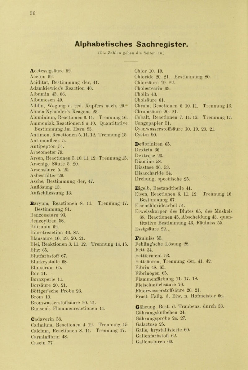 Alphabetisches Sachregister. (Dil! Zalileii j'eben die Seiten an.) AcetessigS'äiire 92, Aceton 92. Acidität, Bestiiniimng der, 41. Adainkiewicz’s Reaction 46. Albumin 45. 66. Albnmosen 49. AlliLn, Wägung d. red. Kupfers nach, 29. ‘ Almen-Nylander’s Reagens 23. Aluinininm, Reactionen 6.11. Trennung 16. Ammoniak,Reactionen 9 n. 10. Quantitative Bestimmung ,ini Harn 83. Antimon, Reactionen 5.11.12. Trennung 15. Antimonlleck 5. Antipepton 54. Araeometer 79. Arsen, Reactionen 5.10.11.12. Trennung 15. Arsenige Säure 5. 20. Arsensäure 5. 20. Asbestlilter 29. Asche, I^estimmimg der, 47. Aullösung 13. Aufschliessung 13. Baryum, Reactionen 8. 11. Trennung 17. Bestimmung 81. Benzoesäure 93. Benzoyliren 58. Bilirubin 62. Biuretreaction 46. 87. Blansäure 10. 19. 20. 21. Blei, Reaktionen 3. 11. 12. Trennung 14.15. Blut 65. Blutfarbstoff 67. Blutkrystalle 68. Blutserum 65. Bor 11. Boraxperle 11. Borsäure 20. 21. Böttger’sche Probe 23. Brom 10. Bromwasserstoffsäure 20. 21. Bunsen’s Flammenreactionen 11. Cadaverin 58. Cadmium, Reactionen 4. 12. Trennung 15, Calcium, Reactionen 8. 11. Trennung 17. Carminfibrin 48. C'asein 77. Chlor 10. 19. Chloride 20. 21. Bestimmung 80. Chlorsäure 19. 22. Cholestearin 63. Cholin 43. Cholsäure 61. Clirom, Reactionen 6. 10. 11. Trennung 16. Chromsäure 20. 21. Cobalt, Reactionen 7. 11. 12. Trennung 17. Congopapier 51. Cyanwasserstoffsäure 10. 19. 20. 21. Cystin 90. I Defibriniren 65. Dextrin 36. Dextrose 23. Diamine 58. Diastase 36. 53. Disaccharide 34. Drehung, specifische 25. Eigelb, Bestandtheile 41. Eisen, Reactionen 6. 11. 12. Ti-enuung 16. Bestimmung 67. Eisenchloridcarboi 51. Eiweisskörper des Blutes 65, des Muskels 68, Reactionen 45, Abscheidung 43, quan- titative Bestimmung 46, Fäulniss 55. Essigsäure 22. ^ Fäulniss 55. Fehling’sche Lösung 28. Fett 34. Fettferment 53. Fettsäuren, Trennung der, 41. 42. Fibrin 48. 65. Fibrinogen 65. Flammenfärbung 11, 17. 18, Fleischmilchsäure 76. Fluorwasserstoffsäure 20. 21. Fract. Fällg. d. Eiw. n. Ilofmeister 66. i Gäh rung. Best. d. Traubenz, durch 33. j Gährungskölbchen 24. Gährungsprobe 24. 27. Galactose 25. Galle, krystallisierte 60. Gallenfarbstoff 62, (iallensänren 60.