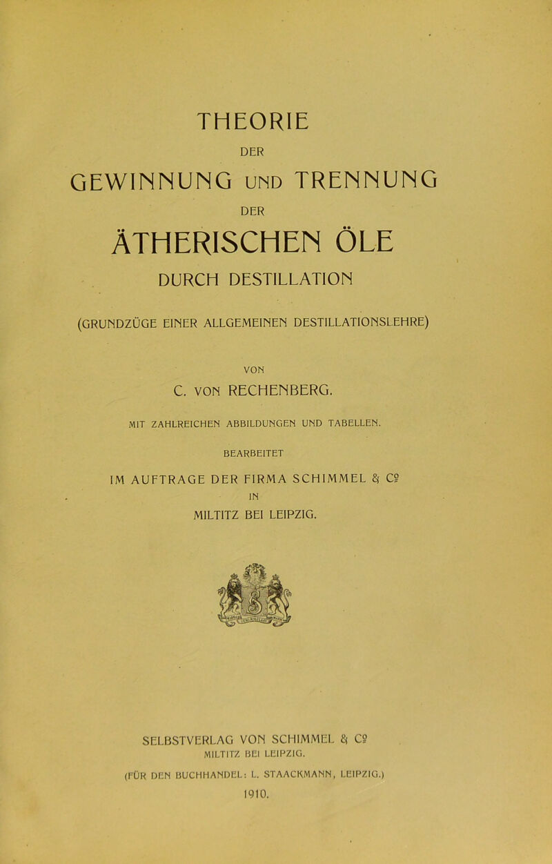 THEORIE DER GEWINNUNG und TRENNUNG DER ÄTHERISCHEN ÖLE DURCH DESTILLATION (GRUNDZÜGE EINER ALLGEMEINEN DESTILLATIONSLEHRE) VON C. VON RECHENBERG. MIT ZAHLREICHEN ABBILDUNGEN UND TABELLEN. BEARBEITET IM AUFTRAGE DER FIRMA SCHIMMEL $ C? IN MILTITZ BEI LEIPZIG. SELBSTVERLAG VON SCHIMMEL $ C§ MILTITZ BEI LEIPZIG. (FÜR DEN BUCHHANDEL: L. STAACKMANN, LEIPZIG.) 1910.