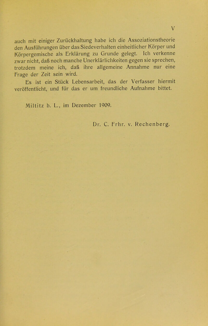 auch mit einiger Zurückhaltung habe ich die Assoziationstheorie den Ausführungen über das Siedeverhalten einheitlicher Körper und Körpergemische als Erklärung zu Grunde gelegt. Ich verkenne zwar nicht, daß noch manche Unerklärlichkeiten gegen sie sprechen, trotzdem meine ich, daß ihre allgemeine Annahme nur eine Frage der Zeit sein wird. Es ist ein Stück Lebensarbeit, das der Verfasser hiermit veröffentlicht, und für das er um freundliche Aufnahme bittet. Miltitz b. L., im Dezember 1909. Dr. C. Frhr. v. Rechenberg.