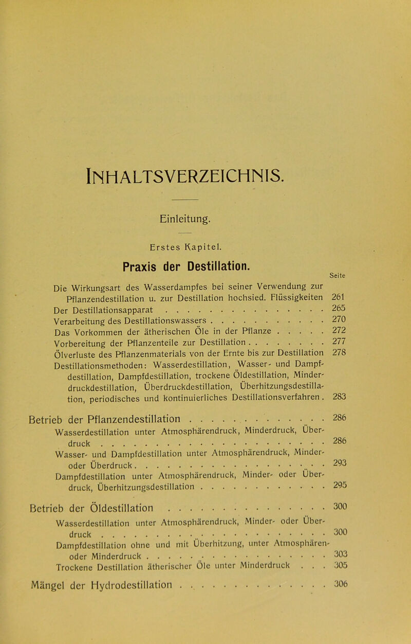 Inhaltsverzeichnis. Einleitung. Erstes Kapitel. Praxis der Destillation. Seite Die Wirkungsart des Wasserdampfes bei seiner Verwendung zur Pflanzendestillation u. zur Destillation hochsied. Flüssigkeiten 261 Der Destillationsapparat 265 Verarbeitung des Destillationswassers 270 Das Vorkommen der ätherischen Öle in der Pflanze 272 Vorbereitung der Pflanzenteile zur Destillation 277 Ölverluste des Pflanzenmaterials von der Ernte bis zur Destillation 278 Destillationsmethoden: Wasserdestillation, Wasser- und Dampf- destillation, Dampfdestillation, trockene Öldestillation, Minder' druckdestillation, Überdruckdestillation, Überhitzungsdestilla- tion, periodisches und kontinuierliches Destillationsverfahren . 283 Betrieb der Pflanzendestillation • • 286 Wasserdestillation unter Atmosphärendruck, Minderdruck, Über- druck 286 Wasser- und Dampfdestillation unter Atmosphärendruck, Minder- oder Überdruck • • 293 Dampfdestillation unter Atmosphärendruck, Minder- oder Über- druck, Überhitzungsdestillation 295 Betrieb der Öldestillation 300 Wasserdestillation unter Atmosphärendruck, Minder- oder Über- druck 300 Dampfdestillation ohne und mit Überhitzung, unter Atmosphären- oder Minderdruck 303 Trockene Destillation ätherischer Öle unter Minderdruck ... 305 Mängel der Hydrodestillation . 306