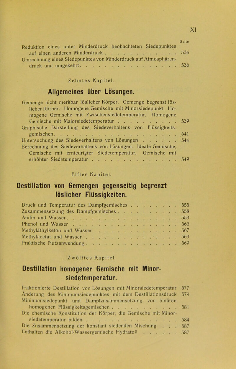 Seite Reduktion eines unter Minderdruck beobachteten Siedepunktes auf einen anderen Minderdruck 536 Umrechnung eines Siedepunktes von Minderdruck auf Atmosphären- druck und umgekehrt 536 Zehntes Kapitel. Allgemeines über Lösungen. Gemenge nicht merkbar löslicher Körper. Gemenge begrenzt lös- licher Körper. Homogene Gemische mit Minorsiedepunkt. Ho- mogene Gemische mit Zwischensiedetemperatur. Homogene Gemische mit Majorsiedetemperatur Graphische Darstellung des Siedeverhaltens von Flüssigkeits- gemischen Untersuchung des Siedeverhaltens von Lösungen Berechnung des Siedeverhaltens von Lösungen. Ideale Gemische, Gemische mit erniedrigter Siedetemperatur. Gemische mit erhöhter Siedetemperatur 539 541 544 549 Elftes Kapitel. Destillation von Gemengen gegenseitig begrenzt löslicher Flüssigkeiten. Druck und Temperatur des Dampfgemisches 555 Zusammensetzung des Dampfgemisches 558 Anilin und Wasser 559 Phenol und Wasser . 563 Methyläthylketon und Wasser 567 Methylacetat und Wasser 569 Praktische Nutzanwendung 569 Zwölftes Kapitel. Destillation homogener Gemische mit Minor- siedetemperatur. Fraktionierte Destillation von Lösungen mit Minorsiedetemperatur 577 Änderung des Minimumsiedepunktes mit dem Destillationsdruck 579 Minimumsiedepunkt und Dampfzusammensetzung von binären homogenen Flüssigkeitsgemischen 581 Die chemische Konstitution der Körper, die Gemische mit Minor- siedetemperatur bilden 584 Die Zusammensetzung der konstant siedenden Mischung . . . 587 Enthalten die Alkohol-Wassergemische Hydrate? 587