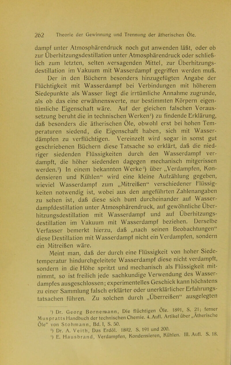 dampf unter Atmosphärendruck noch gut anwenden läßt, oder ob zur Überhitzungsdcstillation unter Atmosphärendruck oder schließ- lich zum letzten, selten .versagenden Mittel, zur Überhitzungs- destillation im Vakuum mit Wasserdampf gegriffen werden muß. Der in den Büchern besonders hinzugefügten Angabe der Flüchtigkeit mit Wasserdampf bei Verbindungen mit höherem Siedepunkte als Wasser liegt die irrtümliche Annahme zugrunde, als ob das eine erwähnenswerte, nur bestimmten Körpern eigen- tümliche Eigenschaft wäre. Auf der gleichen falschen Voraus- setzung beruht die in technischen Werken1) zu findende Erklärung, daß besonders die ätherischen Öle, obwohl erst bei hohen Tem- peraturen siedend, die Eigenschaft haben, sich mit Wasser- dämpfen zu verflüchtigen. Vereinzelt wird sogar in sonst gut geschriebenen Büchern diese Tatsache so erklärt, daß die nied- riger siedenden Flüssigkeiten durch den Wasserdampf ver- dampft, die höher siedenden dagegen mechanisch mitgerissen werden.-) In einem bekannten Werke:!) über „Verdampfen, Kon- densieren und Kühlen“ wird eine kleine Aufzählung gegeben, wieviel Wasserdampf zum „Mitreißen“ verschiedener Flüssig- keiten notwendig ist, wobei aus den angeführten Zahlenangaben zu sehen ist, daß diese sich bunt durcheinander auf Wasser- dampfdestillation unter Atmosphärendruck, auf gewöhnliche Über- hitzungsdestillation mit Wasserdampf und auf Überhitzungs- destillation im Vakuum mit Wasserdampf beziehen. Derselbe Verfasser bemerkt hierzu, daß „nach seinen Beobachtungen“ diese Destillation mit Wasserdampf nicht ein Verdampfen, sondern ein Mitreißen wäre. Meint man, daß der durch eine Flüssigkeit von hoher Siede- temperatur hindurchgeleitete Wasserdampf diese nicht verdampft, sondern in die Höhe spritzt und mechanisch als Flüssigkeit mit- nimmt, so ist freilich jede sachkundige Verwendung des Wasser- dampfes ausgeschlossen; experimentelles Geschick kann höchstens zu einer Sammlung falsch erklärter oder unerklärlicher Erfahrungs- tatsachen führen. Zu solchen durch „Überreißen ausgelegten ') Dr. Georg Bornemann, Die flüchtigen Öle. 1891, S. 21; ferner Muspratts Handbuch der technischen Chemie. 4. Aufl. Artikel über „Ätherische Öle von Stob mann, Bd. I, S. 50. *) Dr. A. Veith, Das Erdöl. 1892. S. 191 und 200. ) E. Hausbrand, Verdampfen, Kondensieren, Kühlen. III. Aufl. S. 18.