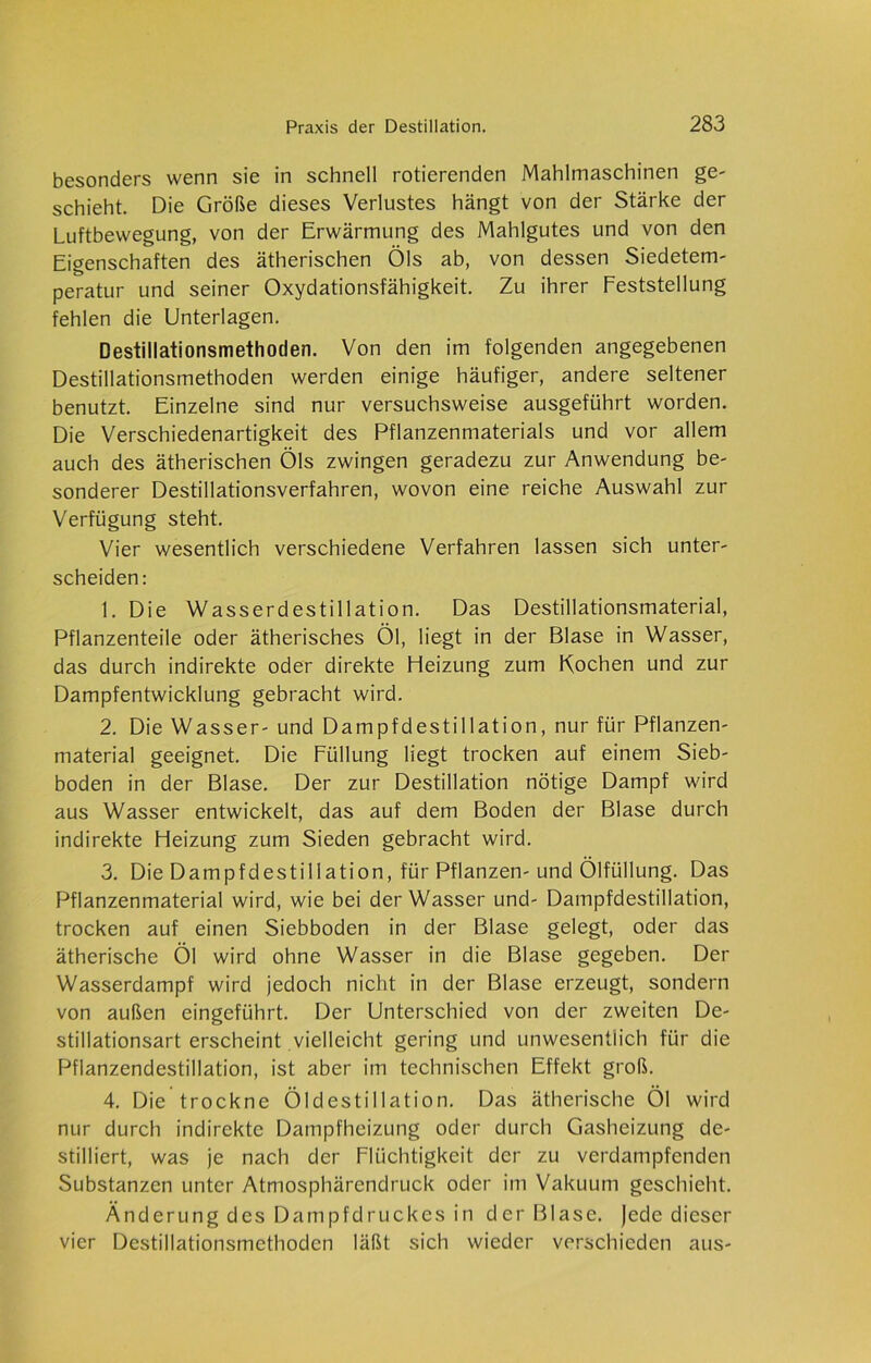 besonders wenn sie in schnell rotierenden Mahlmaschinen ge- schieht. Die Größe dieses Verlustes hängt von der Stärke der Luftbewegung, von der Erwärmung des Mahlgutes und von den Eigenschaften des ätherischen Öls ab, von dessen Siedetem- peratur und seiner Oxydationsfähigkeit. Zu ihrer Feststellung fehlen die Unterlagen. Destillationsmethoden. Von den im folgenden angegebenen Destillationsmethoden werden einige häufiger, andere seltener benutzt. Einzelne sind nur versuchsweise ausgeführt worden. Die Verschiedenartigkeit des Pflanzenmaterials und vor allem auch des ätherischen Öls zwingen geradezu zur Anwendung be- sonderer Destillationsverfahren, wovon eine reiche Auswahl zur Verfügung steht. Vier wesentlich verschiedene Verfahren lassen sich unter- scheiden: 1. Die Wasserdestillation. Das Destillationsmaterial, Pflanzenteile oder ätherisches Öl, liegt in der Blase in Wasser, das durch indirekte oder direkte Heizung zum Kochen und zur Dampfentwicklung gebracht wird. 2. Die Wasser- und Dampfdestillation, nur für Pflanzen- material geeignet. Die Füllung liegt trocken auf einem Sieb- boden in der Blase. Der zur Destillation nötige Dampf wird aus Wasser entwickelt, das auf dem Boden der Blase durch indirekte Heizung zum Sieden gebracht wird. 3. Die Dampfdestillation, für Pflanzen-und Ölfüllung. Das Pflanzenmaterial wird, wie bei der Wasser und- Dampfdestillation, trocken auf einen Siebboden in der Blase gelegt, oder das ätherische Öl wird ohne Wasser in die Blase gegeben. Der Wasserdampf wird jedoch nicht in der Blase erzeugt, sondern von außen eingeführt. Der Unterschied von der zweiten De- stillationsart erscheint vielleicht gering und unwesentlich für die Pflanzendestillation, ist aber im technischen Effekt groß. 4. Die trockne Öldestillation. Das ätherische Öl wird nur durch indirekte Dampfheizung oder durch Gasheizung de- stilliert, was je nach der Flüchtigkeit der zu verdampfenden Substanzen unter Atmosphärendruck oder im Vakuum geschieht. Änderung des Dampfdruckes in der Blase, jede dieser vier Destillationsmethoden läßt sich wieder verschieden aus-