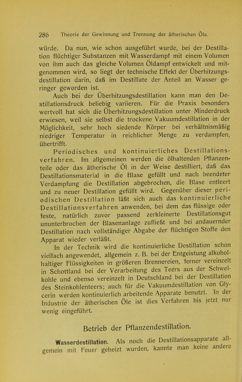 würde. Da nun, wie schon ausgeführt wurde, bei der Destilla- tion flüchtiger Substanzen mit Wasserdampf mit einem Volumen von ihm auch das gleiche Volumen Öldampf entwickelt und mit- genommen wird, so liegt der technische Effekt der Überhitzungs- destillation darin, daß im Destillate der Anteil an Wasser ge- ringer geworden ist. Auch bei der Überhitzungsdestillation kann man den De- stillationsdruck beliebig variieren. Für die Praxis besonders wertvoll hat sich die Überhitzungsdestillation unter Minderdruck erwiesen, weil sie selbst die trockene Vakuumdestillation in der Möglichkeit, sehr hoch siedende Körper bei verhältnismäßig niedriger Temperatur in reichlicher Menge zu verdampfen, übertrifft. Periodisches und kontinuierliches Destillations- verfahren. Im allgemeinen werden die ölhaltenden Pflanzen- teile oder das ätherische Öl in der Weise destilliert, daß das Destillationsmaterial in die Blase gefüllt und nach beendeter Verdampfung die Destillation abgebrochen, die Blase entleert und zu neuer Destillation gefüllt wird. Gegenüber dieser peri- odischen Destillation läßt sich auch das kontinuierliche Destillationsverfahren anwenden, bei dem das flüssige oder feste, natürlich zuvor passend zerkleinerte Destillationsgut ununterbrochen der Blasenanlage zufließt und bei andauernder Destillation nach vollständiger Abgabe der flüchtigen Stoffe den Apparat wieder verläßt. In der Technik wird die kontinuierliche Destillation schon vielfach angewendet, allgemein z. B. bei der Entgeistung alkohol- haltiger Flüssigkeiten in größeren Brennereien, ferner vereinzelt in Schottland bei der Verarbeitung des Teers aus der Schwel- kohle und ebenso vereinzelt in Deutschland bei der Destillation des Steinkohlenteers; auch für die Vakuumdestillation von Gly- cerin werden kontinuierlich arbeitende Apparate benutzt. In der Industrie der ätherischen Öle ist dies Verfahren bis jetzt nur wenig eingeführt. Betrieb der Pflanzendestillation. Wasserdestillation. Als noch die Destillationsapparate all- gemein mit Feuer geheizt wurden, kannte man keine andere