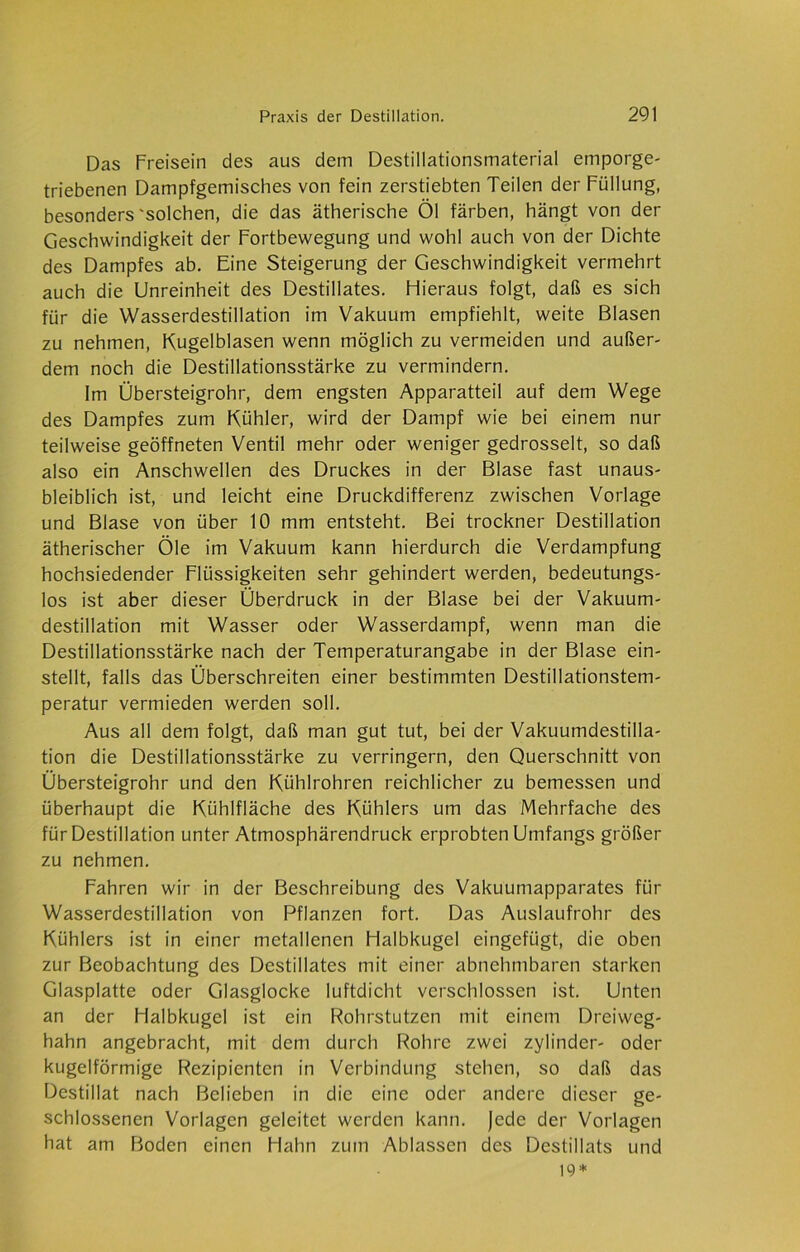 Das Freisein des aus dem Destillationsmaterial emporge- triebenen Dampfgemisches von fein zerstiebten Teilen der Füllung, besonders'solchen, die das ätherische Öl färben, hängt von der Geschwindigkeit der Fortbewegung und wohl auch von der Dichte des Dampfes ab. Eine Steigerung der Geschwindigkeit vermehrt auch die Unreinheit des Destillates. Hieraus folgt, daß es sich für die Wasserdestillation im Vakuum empfiehlt, weite Blasen zu nehmen, Kugelblasen wenn möglich zu vermeiden und außer- dem noch die Destillationsstärke zu vermindern. Im Übersteigrohr, dem engsten Apparatteil auf dem Wege des Dampfes zum Kühler, wird der Dampf wie bei einem nur teilweise geöffneten Ventil mehr oder weniger gedrosselt, so daß also ein Anschwellen des Druckes in der Blase fast unaus- bleiblich ist, und leicht eine Druckdifferenz zwischen Vorlage und Blase von über 10 mm entsteht. Bei trockner Destillation ätherischer Öle im Vakuum kann hierdurch die Verdampfung hochsiedender Flüssigkeiten sehr gehindert werden, bedeutungs- los ist aber dieser Überdruck in der Blase bei der Vakuum- destillation mit Wasser oder Wasserdampf, wenn man die Destillationsstärke nach der Temperaturangabe in der Blase ein- stellt, falls das Überschreiten einer bestimmten Destillationstem- peratur vermieden werden soll. Aus all dem folgt, daß man gut tut, bei der Vakuumdestilla- tion die Destillationsstärke zu verringern, den Querschnitt von Übersteigrohr und den Kühlrohren reichlicher zu bemessen und überhaupt die Kühlfläche des Kühlers um das Mehrfache des für Destillation unter Atmosphärendruck erprobten Umfangs größer zu nehmen. Fahren wir in der Beschreibung des Vakuumapparates für Wasserdestillation von Pflanzen fort. Das Auslaufrohr des Kühlers ist in einer metallenen Halbkugel eingefügt, die oben zur Beobachtung des Destillates mit einer abnehmbaren starken Glasplatte oder Glasglocke luftdicht verschlossen ist. Unten an der Halbkugel ist ein Rohrstutzen mit einem Dreiweg- hahn angebracht, mit dem durch Rohre zwei Zylinder- oder kugelförmige Rezipienten in Verbindung stehen, so daß das Destillat nach Belieben in die eine oder andere dieser ge- schlossenen Vorlagen geleitet werden kann. Jede der Vorlagen hat am Boden einen Hahn zum Ablassen des Destillats und 19*