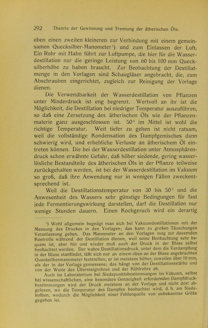 oben einen zweiten kleineren zur Verbindung mit einem gemein- samen Quecksilber-Manometer1) und zum Einlassen der Luft. Ein Rohr mit Hahn führt zur Luftpumpe, die hier für die Wasser- destillation nur die geringe Leistung von 60 bis 100 mm Queck- silberhöhe zu haben braucht. Zur Beobachtung der Destillat- menge in den Vorlagen sind Schaugläser angebracht, die, zum Abschrauben eingerichtet, zugleich zur Reinigung der Vorlage dienen. Die Verwendbarkeit der Wasserdestillation von Pflanzen unter Minderdruck ist eng begrenzt. Wertvoll an ihr ist die Möglichkeit, die Destillation bei niedriger Temperatur auszuführen, so daß eine Zersetzung des ätherischen Öls wie der Pflanzen- materie ganz ausgeschlossen ist. 50° im Mittel ist wohl die richtige Temperatur. Weit tiefer zu gehen ist nicht ratsam, weil die vollständige Kondensation des Dampfgemisches dann schwierig wird, und erhebliche Verluste an ätherischem Öl ein- treten können. Die bei der Wasserdestillation unter Atmosphären- druck schon erwähnte Gefahr, daß höher siedende, gering wasser- lösliche Bestandteile des ätherischen Öls in der Pflanze teilweise zurückgehalten werden, ist bei der Wasserdestillation im Vakuum so groß, daß ihre Anwendung nur in wenigen Fällen zweckent- sprechend ist. Weil die Destillationstemperatur von 30 bis 50° und die Anwesenheit des Wassers sehr günstige Bedingungen für fast jede Fermentierungswirkung darstellen, darf die Destillation nur wenige Stunden dauern. Einen Kochgeruch wird ein derartig >) Wohl allgemein begnügt man sich bei Vakuumdestillationen mit der Messung des Druckes in den Vorlagen; das kann zu großen Täuschungen Veranlassung geben. Das Manometer an den Vorlagen mag zur dauernden Kontrolle während der Destillation dienen, weil seine Beobachtung sehr be- quem ist, aber hin und wieder muß auch der Druck in der Blase selbst beobachtet werden. Der wahre Destillationsdruck, unter dem die Verdampfung in der Blase stattfindet, läßt sich nur an einem oben an der Blase angebrachten Quecksilbermanometer feststellen; er ist meistens höher, zuweilen über 10 mm, als der in der Vorlage gemessene; das hängt von der Destillationsstärke und von der Weite des Ubersteigrohres und der Kühlrohre ab. Auch im Laboratorium bei Siedepunktsbestimmungen im Vakuum, selbst bei wissenschaftlichen, eine besondere Genauigkeit erfordernden Dampfdruck- bestimmungen wird der Druck meistens an der Vorlage und nicht dort ab- gelesen, wo die Temperatur des Dampfes beobachtet wird, d. h. am Siede- kolben, wodurch die Möglichkeit einer Fehlerquelle von unbekannter Größe gegeben ist.