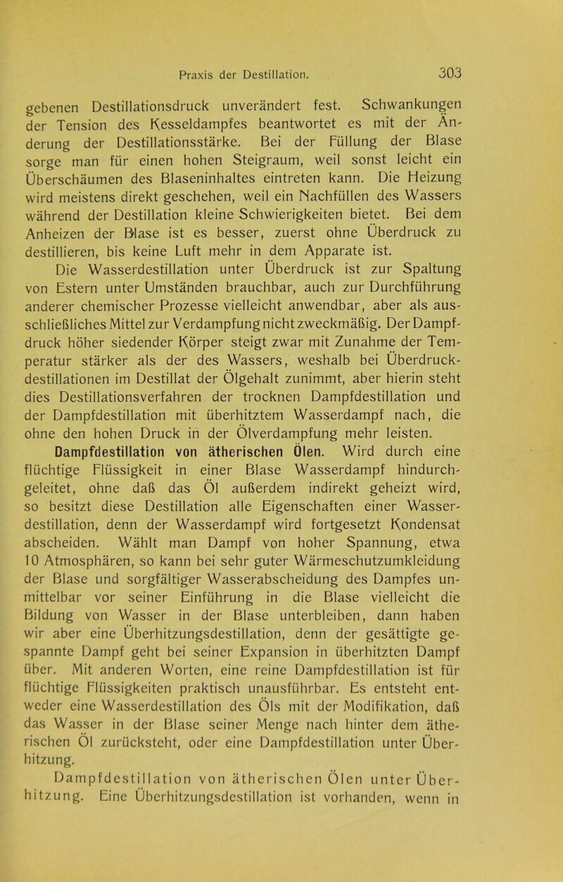 gebenen Destillationsdruck unverändert fest. Schwankungen der Tension des Kesseldampfes beantwortet es mit der Än- derung der Destillationsstärke. Bei der Füllung der Blase sorge man für einen hohen Steigraum, weil sonst leicht ein Überschäumen des Blaseninhaltes eintreten kann. Die Heizung wird meistens direkt geschehen, weil ein Nachfüllen des Wassers während der Destillation kleine Schwierigkeiten bietet. Bei dem Anheizen der Blase ist es besser, zuerst ohne Überdruck zu destillieren, bis keine Luft mehr in dem Apparate ist. Die Wasserdestillation unter Überdruck ist zur Spaltung von Estern unter Umständen brauchbar, auch zur Durchführung anderer chemischer Prozesse vielleicht anwendbar, aber als aus- schließliches Mittel zur Verdampfung nicht zweckmäßig. Der Dampf- druck höher siedender Körper steigt zwar mit Zunahme der Tem- peratur stärker als der des Wassers, weshalb bei Überdruck- destillationen im Destillat der Ölgehalt zunimmt, aber hierin steht dies Destillationsverfahren der trocknen Dampfdestillation und der Dampfdestillation mit überhitztem Wasserdampf nach, die ohne den hohen Druck in der Ölverdampfung mehr leisten. Dampfdestillation von ätherischen Ölen. Wird durch eine flüchtige Flüssigkeit in einer Blase Wasserdampf hindurch- geleitet, ohne daß das Öl außerdem indirekt geheizt wird, so besitzt diese Destillation alle Eigenschaften einer Wasser- destillation, denn der Wasserdampf wird fortgesetzt Kondensat abscheiden. Wählt man Dampf von hoher Spannung, etwa 10 Atmosphären, so kann bei sehr guter Wärmeschutzumkleidung der Blase und sorgfältiger Wasserabscheidung des Dampfes un- mittelbar vor seiner Einführung in die Blase vielleicht die Bildung von Wasser in der Blase unterbleiben, dann haben wir aber eine Überhitzungsdestillation, denn der gesättigte ge- spannte Dampf geht bei seiner Expansion in überhitzten Dampf über. Mit anderen Worten, eine reine Dampfdestillation ist für flüchtige Flüssigkeiten praktisch unausführbar. Es entsteht ent- weder eine Wasserdestillation des Öls mit der Modifikation, daß das Wasser in der Blase seiner Menge nach hinter dem äthe- rischen Öl zurücksteht, oder eine Dampfdestillation unter Über- hitzung. Dampfdestillation von ätherischen Ölen unter Über- hitzung. Eine Überhitzungsdcstillation ist vorhanden, wenn in