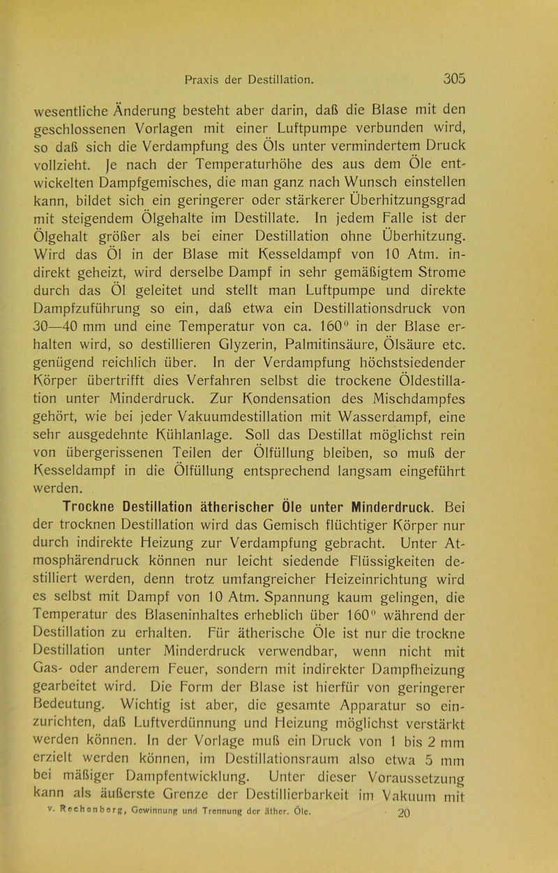 wesentliche Änderung besteht aber darin, daß die Blase mit den geschlossenen Vorlagen mit einer Luftpumpe verbunden wird, so daß sich die Verdampfung des Öls unter vermindertem Druck vollzieht. Je nach der Temperaturhöhe des aus dem Öle ent- wickelten Dampfgemisches, die man ganz nach Wunsch einstellen kann, bildet sich ein geringerer oder stärkerer Überhitzungsgrad mit steigendem Ölgehalte im Destillate. In jedem Falle ist der Ölgehalt größer als bei einer Destillation ohne Überhitzung. Wird das Öl in der Blase mit Kesseldampf von 10 Atm. in- direkt geheizt, wird derselbe Dampf in sehr gemäßigtem Strome durch das Öl geleitet und stellt man Luftpumpe und direkte Dampfzuführung so ein, daß etwa ein Destillationsdruck von 30—40 mm und eine Temperatur von ca. 160° in der Blase er- halten wird, so destillieren Glyzerin, Palmitinsäure, Ölsäure etc. genügend reichlich über, ln der Verdampfung höchstsiedender Körper übertrifft dies Verfahren selbst die trockene Öldestilla- tion unter Minderdruck. Zur Kondensation des Mischdampfes gehört, wie bei jeder Vakuumdestillation mit Wasserdampf, eine sehr ausgedehnte Kühlanlage. Soll das Destillat möglichst rein von übergerissenen Teilen der Ölfüllung bleiben, so muß der Kesseldampf in die Ölfüllung entsprechend langsam eingeführt werden. Trockne Destillation ätherischer Öle unter Minderdruck. Bei der trocknen Destillation wird das Gemisch flüchtiger Körper nur durch indirekte Heizung zur Verdampfung gebracht. Unter At- mosphärendruck können nur leicht siedende Flüssigkeiten de- stilliert werden, denn trotz umfangreicher Heizeinrichtung wird es selbst mit Dampf von 10 Atm. Spannung kaum gelingen, die Temperatur des Blaseninhaltes erheblich über 160° während der Destillation zu erhalten. Für ätherische Öle ist nur die trockne Destillation unter Minderdruck verwendbar, wenn nicht mit Gas- oder anderem Feuer, sondern mit indirekter Dampfheizung gearbeitet wird. Die Form der Blase ist hierfür von geringerer Bedeutung. Wichtig ist aber, die gesamte Apparatur so ein- zurichten, daß Luftverdünnung und Heizung möglichst verstärkt werden können. In der Vorlage muß ein Druck von 1 bis 2 mm erzielt werden können, im Destillationsraum also etwa 5 mm bei mäßiger Dampfentwicklung. Unter dieser Voraussetzung kann als äußerste Grenze der Destillierbarkeit im Vakuum mit v. Re chonberg, Gewinnung und Trennung der äther. Öle. 20