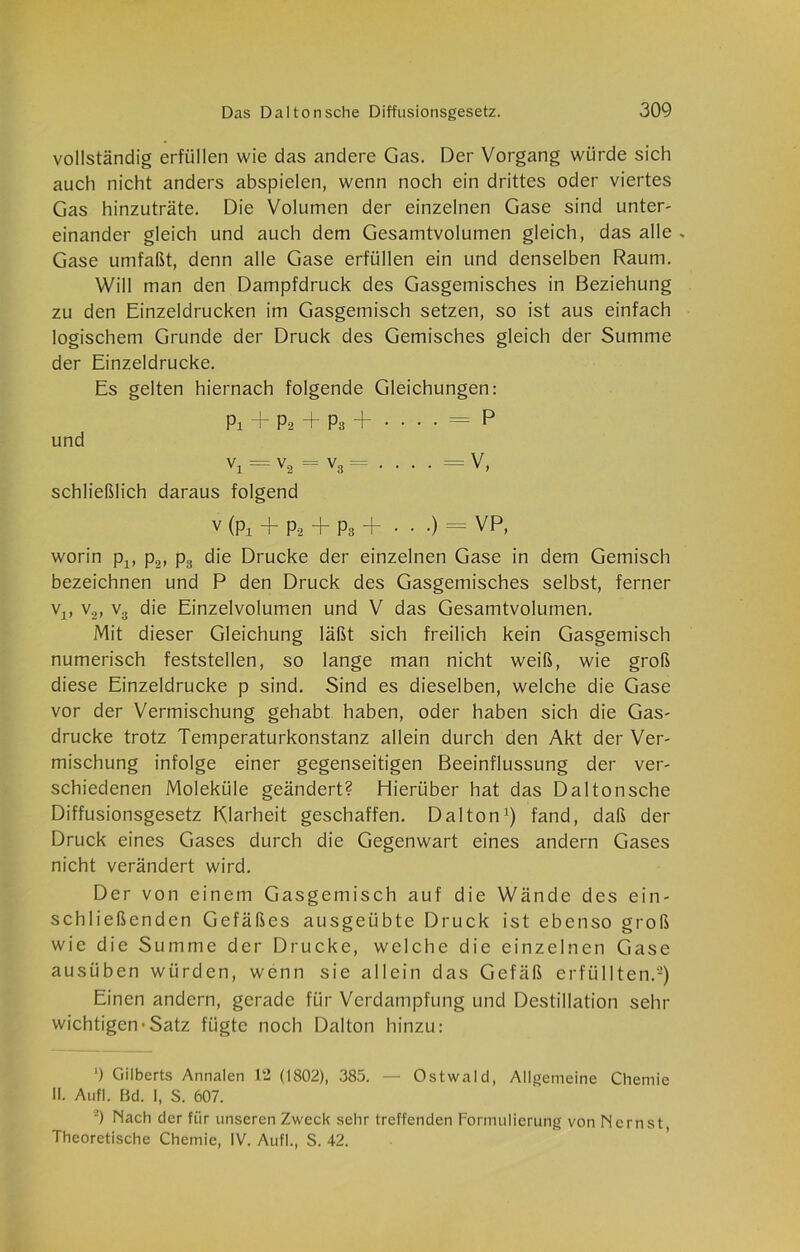 vollständig erfüllen wie das andere Gas. Der Vorgang würde sich auch nicht anders abspielen, wenn noch ein drittes oder viertes Gas hinzuträte. Die Volumen der einzelnen Gase sind unter- einander gleich und auch dem Gesamtvolumen gleich, das alle v Gase umfaßt, denn alle Gase erfüllen ein und denselben Raum. Will man den Dampfdruck des Gasgemisches in Beziehung zu den Einzeldrucken im Gasgemisch setzen, so ist aus einfach logischem Grunde der Druck des Gemisches gleich der Summe der Einzeldrucke. Es gelten hiernach folgende Gleichungen: Pi + P2 + P3 +•••• — P und V1 = V2 = V3 = • • • • = v> schließlich daraus folgend v (Pi + P2 + Pa + • • •) = VP, worin pv p2, p3 die Drucke der einzelnen Gase in dem Gemisch bezeichnen und P den Druck des Gasgemisches selbst, ferner v1( v2, v3 die Einzelvolumen und V das Gesamtvolumen. Mit dieser Gleichung läßt sich freilich kein Gasgemisch numerisch feststellen, so lange man nicht weiß, wie groß diese Einzeldrucke p sind. Sind es dieselben, welche die Gase vor der Vermischung gehabt haben, oder haben sich die Gas- drücke trotz Temperaturkonstanz allein durch den Akt der Ver- mischung infolge einer gegenseitigen Beeinflussung der ver- schiedenen Moleküle geändert? Hierüber hat das Daltonsche Diffusionsgesetz Klarheit geschaffen. Dal ton1) fand, daß der Druck eines Gases durch die Gegenwart eines andern Gases nicht verändert wird. Der von einem Gasgemisch auf die Wände des ein- schließenden Gefäßes ausgeübte Druck ist ebenso groß wie die Summe der Drucke, welche die einzelnen Gase ausüben würden, wenn sie allein das Gefäß erfüllten.2) Einen andern, gerade für Verdampfung und Destillation sehr wichtigen-Satz fügte noch Dalton hinzu: ') Gilberts Annalen 12 (1802), 385. — Ostwald, Allgemeine Chemie II. Auf). Bd. I, S. 607. 2) Nach der für unseren Zweck sehr treffenden Formulierung von Nernst Theoretische Chemie, IV. Aufl., S. 42.