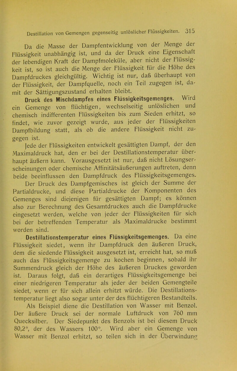 Da die Masse der Dampfentwicklung von der Menge der Flüssigkeit unabhängig ist, und da der Druck eine Eigenschaft der lebendigen Kraft der Dampfmoleküle, aber nicht der Flüssig- keit ist, so ist auch die Menge der Flüssigkeit für die Flöhe des Dampfdruckes gleichgültig. Wichtig ist nur, daß überhaupt von der Flüssigkeit, der Dampfquelle, noch ein Teil zugegen ist, da- mit der Sättigungszustand erhalten bleibt. Druck des Mischdampfes eines Flüssigkeitsgemenges. Wird ein Gemenge von flüchtigen, wechselseitig unlöslichen und chemisch indifferenten Flüssigkeiten bis zum Sieden erhitzt, so findet, wie zuvor gezeigt wurde, aus jeder der Flüssigkeiten Dampfbildung statt, als ob die andere Flüssigkeit nicht zu- gegen ist. jede der Flüssigkeiten entwickelt gesättigten Dampf, der den Maximaldruck hat, den er bei der Destillationstemperatur über- haupt äußern kann. Vorausgesetzt ist nur, daß nicht Lösungser- scheinungen oder chemische Affinitätsäußerungen auftreten, denn beide beeinflussen den Dampfdruck des Flüssigkeitsgemenges. Der Druck des Dampfgemisches ist gleich der Summe der Partialdrucke, und diese Partialdrucke der Komponenten des Gemenges sind diejenigen für gesättigten Dampf; es können also zur Berechnung des Gesamtdruckes auch die Dampfdrücke eingesetzt werden, welche von jeder der Flüssigkeiten für sich bei der betreffenden Temperatur als Maximaldrucke bestimmt worden sind. Destillationstemperatur eines Flüssigkeitsgemenges. Da eine Flüssigkeit siedet, wenn ihr Dampfdruck den äußeren Druck, dem die siedende Flüssigkeit ausgesetzt ist, erreicht hat, so muß auch das Flüssigkeitsgemenge zu kochen beginnen, sobald ihr Summendruck gleich der Höhe des äußeren Druckes geworden ist. Daraus folgt, daß ein derartiges Flüssigkeitsgemenge bei einer niedrigeren Temperatur als jeder der beiden Gemengteile siedet, wenn er für sich allein erhitzt würde. Die Destillations- temperatur liegt also sogar unter der des flüchtigeren Bestandteils. Als Beispiel diene die Destillation von Wasser mit Benzol. Der äußere Druck sei der normale Luftdruck von 760 mm Quecksilber. Der Siedepunkt des Benzols ist bei diesem Druck 80,2, der des Wassers 100. Wird aber ein Gemenge von Wasser mit Benzol erhitzt, so teilen sich in der Überwindung