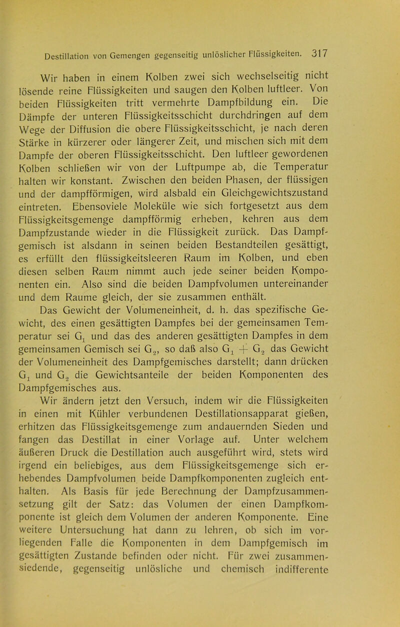 Wir haben in einem Kolben zwei sich wechselseitig nicht lösende reine Flüssigkeiten und saugen den Kolben luftleer. Von beiden Flüssigkeiten tritt vermehrte Dampfbildung ein. Die Dämpfe der unteren Flüssigkeitsschicht durchdringen auf dem Wege der Diffusion die obere Flüssigkeitsschicht, je nach deren Stärke in kürzerer oder längerer Zeit, und mischen sich mit dem Dampfe der oberen Flüssigkeitsschicht. Den luftleer gewordenen Kolben schließen wir von der Luftpumpe ab, die Temperatur halten wir konstant. Zwischen den beiden Phasen, der flüssigen und der dampfförmigen, wird alsbald ein Gleichgewichtszustand eintreten. Ebensoviele Moleküle wie sich fortgesetzt aus dem Flüssigkeitsgemenge dampfförmig erheben, kehren aus dem Dampfzustände wieder in die Flüssigkeit zurück. Das Dampf- gemisch ist alsdann in seinen beiden Bestandteilen gesättigt, es erfüllt den flüssigkeitsleeren Raum im Kolben, und eben diesen selben Raum nimmt auch jede seiner beiden Kompo- nenten ein. Also sind die beiden Dampfvolumen untereinander und dem Raume gleich, der sie zusammen enthält. Das Gewicht der Volumeneinheit, d. h. das spezifische Ge- wicht, des einen gesättigten Dampfes bei der gemeinsamen Tem- peratur sei Gx und das des anderen gesättigten Dampfes in dem gemeinsamen Gemisch sei G.2, so daß also Gx + G.2 das Gewicht der Volumeneinheit des Dampfgemisches darstellt; dann drücken G, und G, die Gewichtsanteile der beiden Komponenten des Dampfgemisches aus. Wir ändern jetzt den Versuch, indem wir die Flüssigkeiten in einen mit Kühler verbundenen Destillationsapparat gießen, erhitzen das Flüssigkeitsgemenge zum andauernden Sieden und fangen das Destillat in einer Vorlage auf. Unter welchem äußeren Druck die Destillation auch ausgeführt wird, stets wird irgend ein beliebiges, aus dem Flüssigkeitsgemenge sich er- hebendes Dampfvolumen, beide Dampfkomponenten zugleich ent- halten. Als Basis für jede Berechnung der Dampfzusammen- setzung gilt der Satz: das Volumen der einen Dampfkom- ponente ist gleich dem Volumen der anderen Komponente. Eine weitere Untersuchung hat dann zu lehren, ob sich im vor- liegenden Falle die Komponenten in dem Dampfgemisch im gesättigten Zustande befinden oder nicht. Für zwei zusammen- siedende, gegenseitig unlösliche und chemisch indifferente