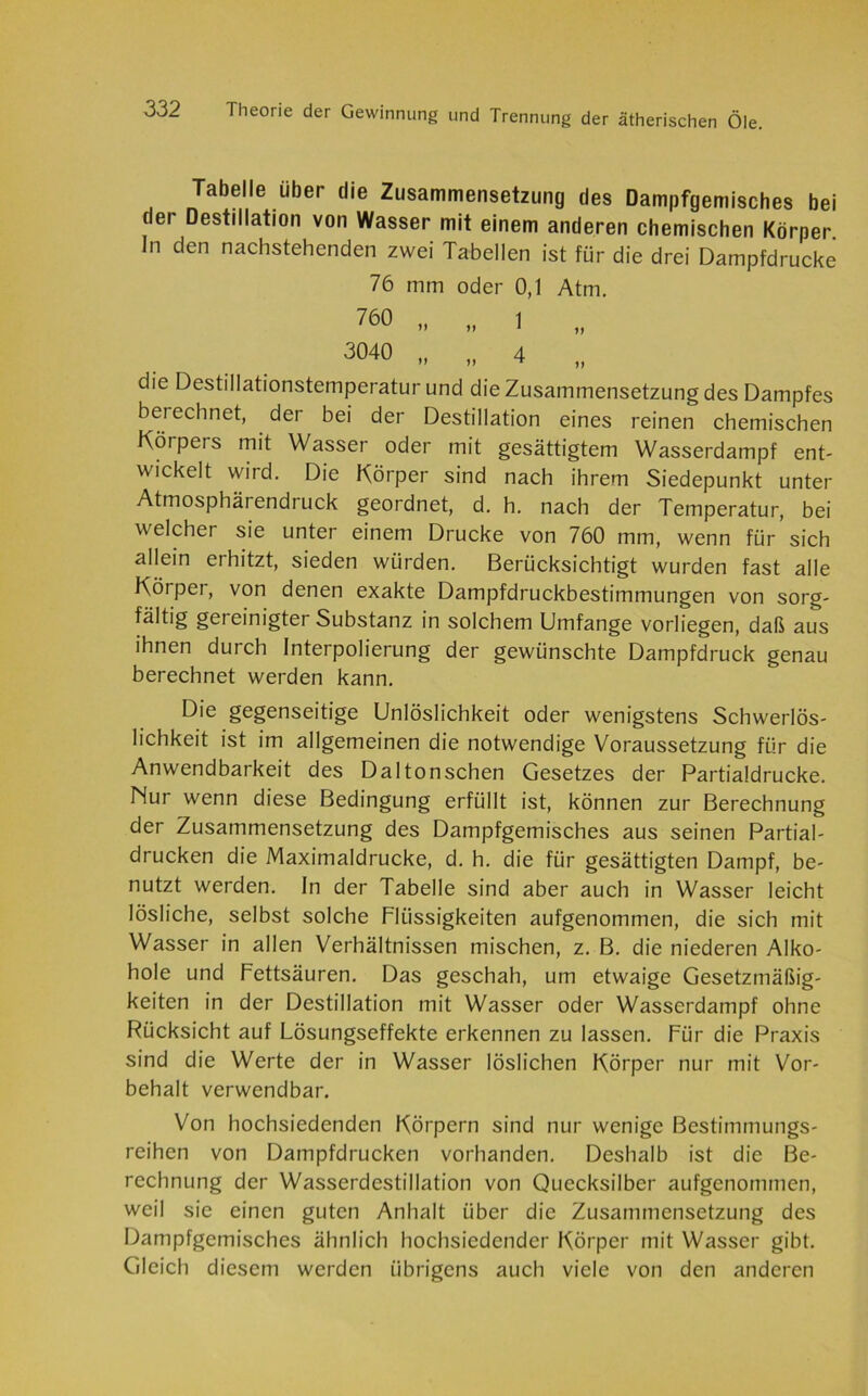 Tabelle über die Zusammensetzung des Dampfgemisches bei dei Destillation von Wasser mit einem anderen chemischen Körper. In den nachstehenden zwei Tabellen ist für die drei Dampfdrücke 76 mm oder 0,1 Atm. 760 H „ 1 „ 3040 „ „ 4 „ die Destillationstemperatur und die Zusammensetzung des Dampfes berechnet, der bei der Destillation eines reinen chemischen Körpers mit Wasser oder mit gesättigtem Wasserdampf ent- wickelt wird. Die Körper sind nach ihrem Siedepunkt unter Atmosphärendruck geordnet, d. h. nach der Temperatur, bei welcher sie unter einem Drucke von 760 mm, wenn für sich allein erhitzt, sieden würden. Berücksichtigt wurden fast alle Körper, von denen exakte Dampfdruckbestimmungen von sorg- fältig gereinigter Substanz in solchem Umfange vorliegen, daß aus ihnen durch Interpolierung der gewünschte Dampfdruck genau berechnet werden kann. Die gegenseitige Unlöslichkeit oder wenigstens Schwerlös- lichkeit ist im allgemeinen die notwendige Voraussetzung für die Anwendbarkeit des Daltonschen Gesetzes der Partialdrucke. Nur wenn diese Bedingung erfüllt ist, können zur Berechnung der Zusammensetzung des Dampfgemisches aus seinen Partial- drücken die Maximaldrucke, d. h. die für gesättigten Dampf, be- nutzt werden. In der Tabelle sind aber auch in Wasser leicht lösliche, selbst solche Flüssigkeiten aufgenommen, die sich mit Wasser in allen Verhältnissen mischen, z. B. die niederen Alko- hole und Fettsäuren. Das geschah, um etwaige Gesetzmäßig- keiten in der Destillation mit Wasser oder Wasserdampf ohne Rücksicht auf Lösungseffekte erkennen zu lassen. Für die Praxis sind die Werte der in Wasser löslichen Körper nur mit Vor- behalt verwendbar. Von hochsiedenden Körpern sind nur wenige Bestimmungs- reihen von Dampfdrücken vorhanden. Deshalb ist die Be- rechnung der Wasserdcstillation von Quecksilber aufgenommen, weil sie einen guten Anhalt über die Zusammensetzung des Dampfgemisches ähnlich hochsiedender Körper mit Wasser gibt. Gleich diesem werden übrigens auch viele von den anderen