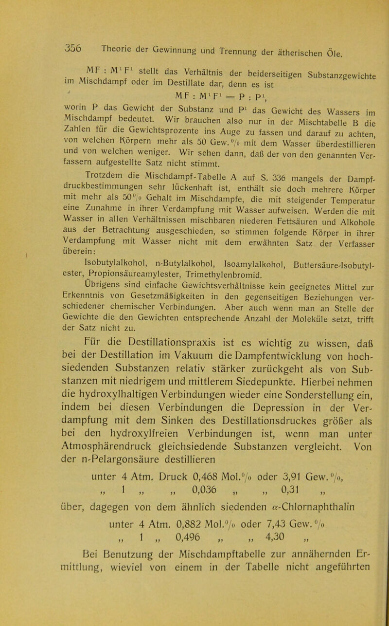 • mMFu! M' F' StCllt daS Verhältnis der beiderseitigen Substanzgewichte im Mischdampf oder im Destillate dar, denn es ist MF : M 1 F1 — P ; P1, worin P das Gewicht der Substanz und P1 das Gewicht des Wassers im Mischdampf bedeutet. Wir brauchen also nur in der Mischtabelle B die Zahlen für die Gewichtsprozente ins Auge zu fassen und darauf zu achten von welchen Körpern mehr als 50 Gew. % mit dem Wasser überdestillieren und von welchen weniger. Wir sehen dann, daß der von den genannten Ver- fassern aufgestellte Satz nicht stimmt. Trotzdem die Mischdampf-Tabelle A auf S. 336 mangels der Dampf- druckbestimmungen sehr lückenhaft ist, enthält sie doch mehrere Körper mit mehr als 50u,o Gehalt im Mischdampfe, die mit steigender Temperatur eine Zunahme in ihrer Verdampfung mit Wasser aufweisen. Werden die mit Wasser in allen Verhältnissen mischbaren niederen Fettsäuren und Alkohole aus der Betrachtung ausgeschieden, so stimmen folgende Körper in ihrer Verdampfung mit Wasser nicht mit dem erwähnten Satz der Verfasser überein: Isobutylalkohol, n-Butylalkohol, Isoamylalkohol, Buttersäure-Isobutyl- ester, Propionsäureamylester, Trimethylenbromid. Übrigens sind einfache Gewichtsverhältnisse kein geeignetes Mittel zur Erkenntnis von Gesetzmäßigkeiten in den gegenseitigen Beziehungen ver- schiedener chemischer Verbindungen. Aber auch wenn man an Stelle der Gewichte die den Gewichten entsprechende Anzahl der Moleküle setzt, trifft der Satz nicht zu. Für die Destillationspraxis ist es wichtig zu wissen, daß bei der Destillation im Vakuum die Dampfentwicklung von hoch- siedenden Substanzen relativ stärker zurückgeht als von Sub- stanzen mit niedrigem und mittlerem Siedepunkte. Hierbei nehmen die hydroxylhaltigen Verbindungen wieder eine Sonderstellung ein, indem bei diesen Verbindungen die Depression in der Ver- dampfung mit dem Sinken des Destillationsdruckes größer als bei den hydroxylfreien Verbindungen ist, wenn man unter Atmosphärendruck gleichsiedende Substanzen vergleicht. Von der n-Pelargonsäure destillieren unter 4 Atm. Druck 0,468 Mol.0/« oder 3,91 Gew.0/«, „ 1 „ „ 0,036 „ „ 0,31 über, dagegen von dem ähnlich siedenden «-Chlornaphthalin unter 4 Atm. 0,882 Mol.°/u oder 7,43 Gew. °/o „ 1 „ 0,496 „ „ 4,30 „ Bei Benutzung der Mischdampftabelle zur annähernden Er- mittlung, wieviel von einem in der Tabelle nicht angeführten