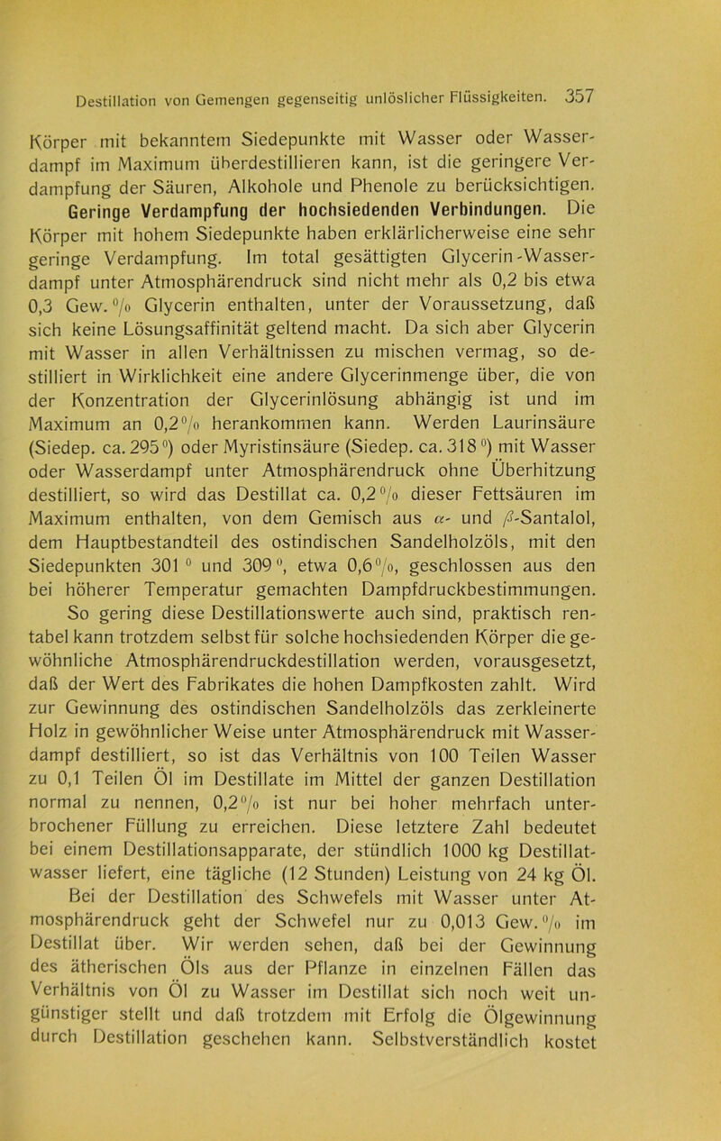 Körper mit bekanntem Siedepunkte mit Wasser oder Wasser- dampf im Maximum überdestillieren kann, ist die geringere Ver- dampfung der Säuren, Alkohole und Phenole zu berücksichtigen. Geringe Verdampfung der hochsiedenden Verbindungen. Die Körper mit hohem Siedepunkte haben erklärlicherweise eine sehr geringe Verdampfung. Im total gesättigten Glycerin-Wasser- dampf unter Atmosphärendruck sind nicht mehr als 0,2 bis etwa 0,3 Gew. °/o Glycerin enthalten, unter der Voraussetzung, daß sich keine Lösungsaffinität geltend macht. Da sich aber Glycerin mit Wasser in allen Verhältnissen zu mischen vermag, so de- stilliert in Wirklichkeit eine andere Glycerinmenge über, die von der Konzentration der Glycerinlösung abhängig ist und im Maximum an 0,2°/o herankommen kann. Werden Laurinsäure (Siedep. ca. 295°) oder Myristinsäure (Siedep. ca. 318°) mit Wasser oder Wasserdampf unter Atmosphärendruck ohne Überhitzung destilliert, so wird das Destillat ca. 0,2 °/o dieser Fettsäuren im Maximum enthalten, von dem Gemisch aus a- und /s’-Santalol, dem Hauptbestandteil des ostindischen Sandelholzöls, mit den Siedepunkten 301 0 und 309°, etwa 0,6 °/o, geschlossen aus den bei höherer Temperatur gemachten Dampfdruckbestimmungen. So gering diese Destillationswerte auch sind, praktisch ren- tabel kann trotzdem selbst für solche hochsiedenden Körper die ge- wöhnliche Atmosphärendruckdestillation werden, vorausgesetzt, daß der Wert des Fabrikates die hohen Dampfkosten zahlt. Wird zur Gewinnung des ostindischen Sandelholzöls das zerkleinerte Holz in gewöhnlicherWeise unter Atmosphärendruck mit Wasser- dampf destilliert, so ist das Verhältnis von 100 Teilen Wasser zu 0,1 Teilen Öl im Destillate im Mittel der ganzen Destillation normal zu nennen, 0,2°/o ist nur bei hoher mehrfach unter- brochener Füllung zu erreichen. Diese letztere Zahl bedeutet bei einem Destillationsapparate, der stündlich 1000 kg Destillat- wasser liefert, eine tägliche (12 Stunden) Leistung von 24 kg Öl. Bei der Destillation des Schwefels mit Wasser unter At- mosphärendruck geht der Schwefel nur zu 0,013 Gew. °/o im Destillat über. Wir werden sehen, daß bei der Gewinnung des ätherischen Öls aus der Pflanze in einzelnen Fällen das Verhältnis von Öl zu Wasser im Destillat sich noch weit un- günstiger stellt und daß trotzdem mit Erfolg die Ölgewinnung durch Destillation geschehen kann. Selbstverständlich kostet