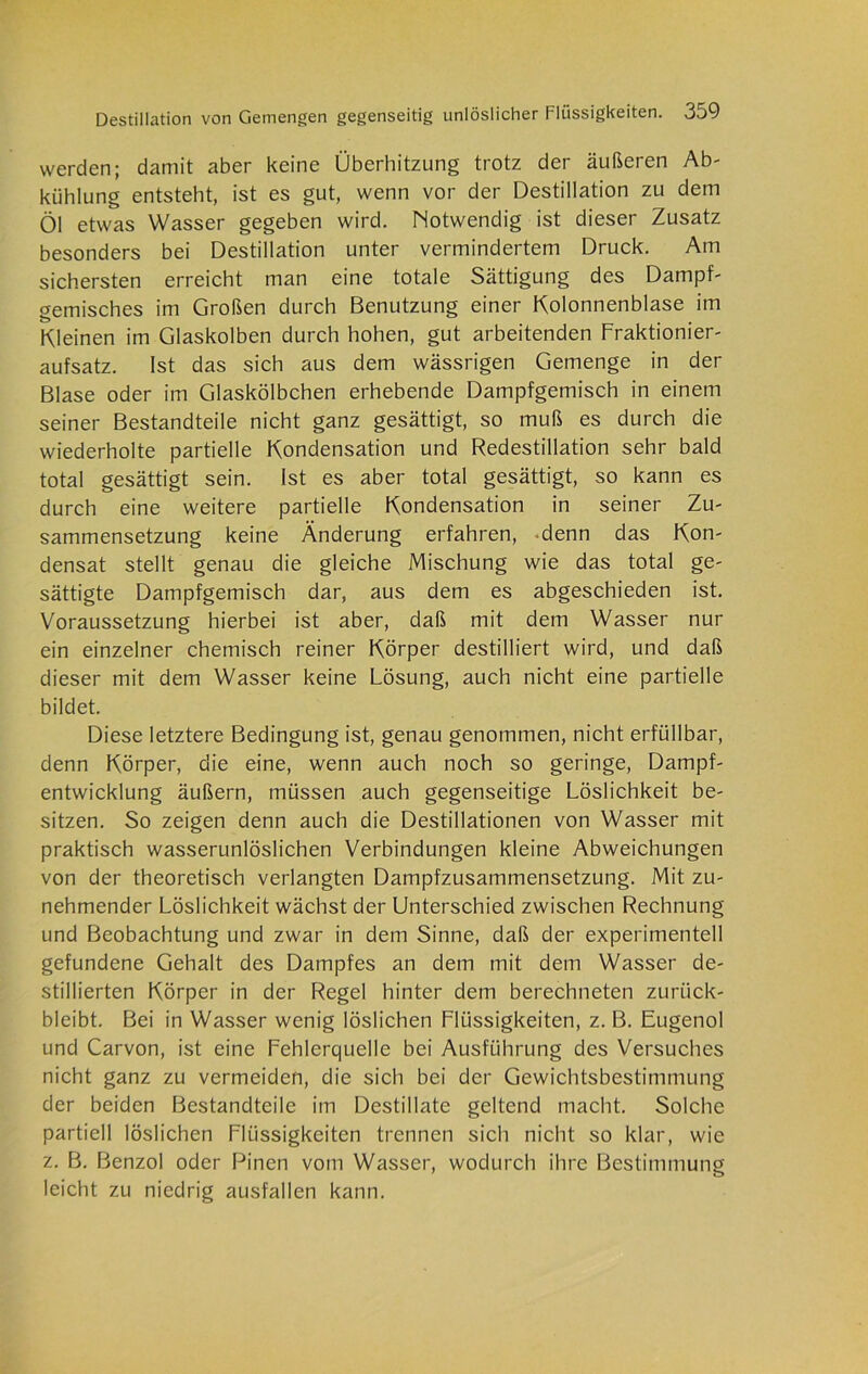 werden; damit aber keine Überhitzung trotz der äußeren Ab- kühlung entsteht, ist es gut, wenn vor der Destillation zu dem Öl etwas Wasser gegeben wird. Motwendig ist dieser Zusatz besonders bei Destillation unter vermindertem Druck. Am sichersten erreicht man eine totale Sättigung des Dampf- gemisches im Großen durch Benutzung einer Kolonnenblase im Kleinen im Glaskolben durch hohen, gut arbeitenden Fraktionier- aufsatz. Ist das sich aus dem wässrigen Gemenge in der Blase oder im Glaskölbchen erhebende Dampfgemisch in einem seiner Bestandteile nicht ganz gesättigt, so muß es durch die wiederholte partielle Kondensation und Redestillation sehr bald total gesättigt sein. Ist es aber total gesättigt, so kann es durch eine weitere partielle Kondensation in seiner Zu- sammensetzung keine Änderung erfahren, denn das Kon- densat stellt genau die gleiche Mischung wie das total ge- sättigte Dampfgemisch dar, aus dem es abgeschieden ist. Voraussetzung hierbei ist aber, daß mit dem Wasser nur ein einzelner chemisch reiner Körper destilliert wird, und daß dieser mit dem Wasser keine Lösung, auch nicht eine partielle bildet. Diese letztere Bedingung ist, genau genommen, nicht erfüllbar, denn Körper, die eine, wenn auch noch so geringe, Dampf- entwicklung äußern, müssen auch gegenseitige Löslichkeit be- sitzen. So zeigen denn auch die Destillationen von Wasser mit praktisch wasserunlöslichen Verbindungen kleine Abweichungen von der theoretisch verlangten Dampfzusammensetzung. Mit zu- nehmender Löslichkeit wächst der Unterschied zwischen Rechnung und Beobachtung und zwar in dem Sinne, daß der experimentell gefundene Gehalt des Dampfes an dem mit dem Wasser de- stillierten Körper in der Regel hinter dem berechneten zurück- bleibt. Bei in Wasser wenig löslichen Flüssigkeiten, z. B. Eugenol und Carvon, ist eine Fehlerquelle bei Ausführung des Versuches nicht ganz zu vermeiden, die sich bei der Gewichtsbestimmung der beiden Bestandteile im Destillate geltend macht. Solche partiell löslichen Flüssigkeiten trennen sich nicht so klar, wie z. B. Benzol oder Pinen vom Wasser, wodurch ihre Bestimmung leicht zu niedrig ausfallen kann.