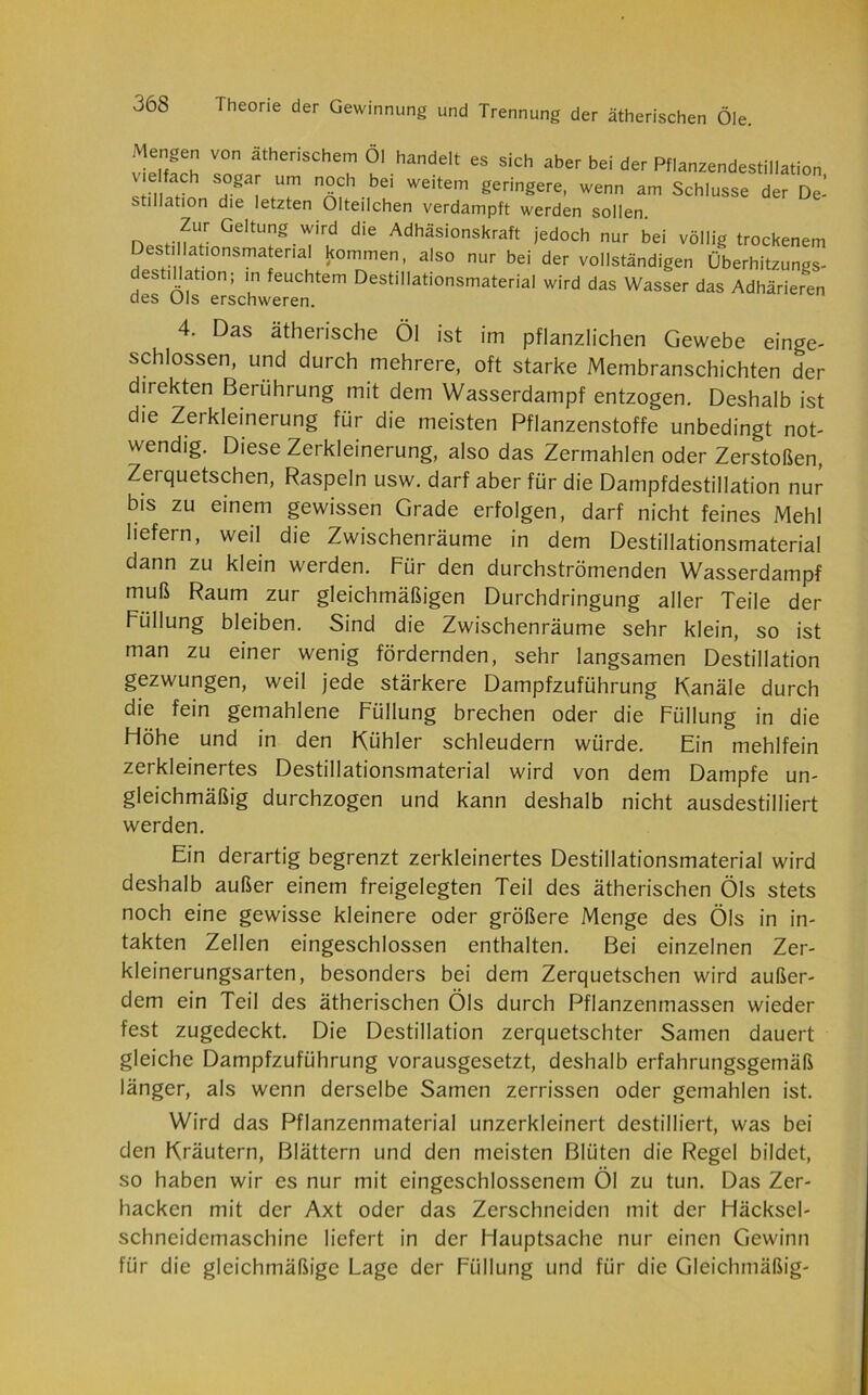 Mengen von ätherischem öl handelt es sich aber bei der Pflanzendestiliation v elfach sogar um noch bei weitem geringere, wenn am Schlüsse der De- stillation die letzten Olteilchen verdampft werden sollen Zur Geltung wird die Adhäsionskraft jedoch nur bei völlig trockenem Dest, lahonsmateria kommen, also nur bei der vollständigen Überhitzungs- destillation; in feuchtem Destillationsmaterial wird das Wasser das Adhärieren des Ols erschweren. 4. Das ätherische Öl ist im pflanzlichen Gewebe einge- schossen, und durch mehrere, oft starke Membranschichten der direkten Berührung mit dem Wasserdampf entzogen. Deshalb ist die Zerkleinerung für die meisten Pflanzenstoffe unbedingt not- wendig. Diese Zerkleinerung, also das Zermahlen oder Zerstoßen, Zerquetschen, Raspeln usw. darf aber für die Dampfdestillation nur bis zu einem gewissen Grade erfolgen, darf nicht feines Mehl liefern, weil die Zwischenräume in dem Destillationsmaterial dann zu klein werden. Für den durchströmenden Wasserdampf muß Raum zur gleichmäßigen Durchdringung aller Teile der Füllung bleiben. Sind die Zwischenräume sehr klein, so ist man zu einer wenig fördernden, sehr langsamen Destillation gezwungen, weil jede stärkere Dampfzuführung Kanäle durch die fein gemahlene Füllung brechen oder die Füllung in die Fiöhe und in den Kühler schleudern würde. Ein mehlfein zerkleinertes Destillationsmaterial wird von dem Dampfe un- gleichmäßig durchzogen und kann deshalb nicht ausdestilliert werden. Ein derartig begrenzt zerkleinertes Destillationsmaterial wird deshalb außer einem freigelegten Teil des ätherischen Öls stets noch eine gewisse kleinere oder größere Menge des Öls in in- takten Zellen eingeschlossen enthalten. Bei einzelnen Zer- kleinerungsarten, besonders bei dem Zerquetschen wird außer- dem ein Teil des ätherischen Öls durch Pflanzenmassen wieder fest zugedeckt. Die Destillation zerquetschter Samen dauert gleiche Dampfzuführung vorausgesetzt, deshalb erfahrungsgemäß länger, als wenn derselbe Samen zerrissen oder gemahlen ist. Wird das Pflanzenmaterial unzerkleinert destilliert, was bei den Kräutern, Blättern und den meisten Blüten die Regel bildet, so haben wir es nur mit eingeschlossenem Öl zu tun. Das Zer- hacken mit der Axt oder das Zerschneiden mit der Häcksel- schncidcmaschine liefert in der Hauptsache nur einen Gewinn für die gleichmäßige Lage der Füllung und für die Gleichmäßig-