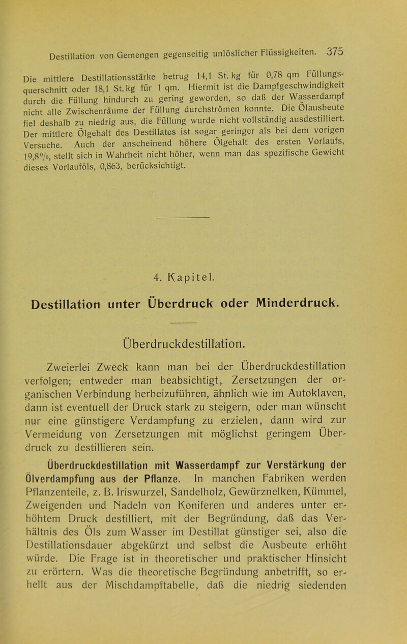 Die mittlere Destillationsstärke betrug 14,1 St. kg für 0,78 qm Füllungs- querschnitt oder 18,1 St. kg für 1 qm. Hiermit ist die Dampfgeschwindigkeit durch die Füllung hindurch zu gering geworden, so daß der Wasserdampf nicht alle Zwischenräume der Füllung durchströmen konnte. Die Olausbeute fiel deshalb zu niedrig aus, die Füllung wurde nicht vollständig ausdestilliert. Der mittlere Ölgehalt des Destillates ist sogar geringer als bei dem vorigen Versuche. Auch der anscheinend höhere Ölgehalt des ersten Vorlaufs, 19,8°/«, stellt sich in Wahrheit nicht höher, wenn man das spezifische Gewicht dieses Vorlauföls, 0,863, berücksichtigt. 4. Kapitel. Destillation unter Überdruck oder Minderdruck. Überdruckdestillation. Zweierlei Zweck kann man bei der Überdruckdestillation verfolgen; entweder man beabsichtigt, Zersetzungen der or- ganischen Verbindung herbeizuführen, ähnlich wie im Autoklaven, dann ist eventuell der Druck stark zu steigern, oder man wünscht nur eine günstigere Verdampfung zu erzielen, dann wird zur Vermeidung von Zersetzungen mit möglichst geringem Über- druck zu destillieren sein. Überdruckdestillation mit Wassertlampf zur Verstärkung der Ölverdampfung aus der Pflanze. In manchen Fabriken werden Pflanzenteile, z. B. Iriswurzel, Sandelholz, Gewürznelken, Kümmel, Zweigenden und Madeln von Koniferen und anderes unter er- höhtem Druck destilliert, mit der Begründung, daß das Ver- hältnis des Öls zum Wasser im Destillat günstiger sei, also die Destillationsdauer abgekürzt und selbst die Ausbeute erhöht würde. Die Frage ist in theoretischer und praktischer Hinsicht zu erörtern. Was die theoretische Begründung anbetrifft, so er- hellt aus der Mischdampftabelle, daß die niedrig siedenden