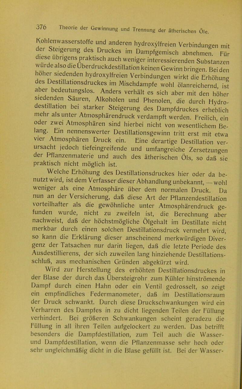 Kohlenwasserstoffe und anderen hydroxylfreien Verbindungen mit der Steigerung des Druckes im Dampfgemisch abnehmen. Für diese übrigens praktisch auch weniger interessierenden Substanzen wu! e also die Uberdruckdestillation keinen Gewinn bringen. Bei den hoher siedenden hydroxylfreien Verbindungen wirkt die Erhöhung ces Destillationsdruckes im Mischdampfe wohl ölanreichernd ist aber bedeutungslos. Anders verhält es sich aber mit den höher siedenden Säuren, Alkoholen und Phenolen, die durch Hydro- destillation bei starker Steigerung des Dampfdruckes erheblich mehr als unter Atmosphärendruck verdampft werden. Freilich, ein oder zwei Atmosphären sind hierbei nicht von wesentlichem Be- lang. Ein nennenswerter Destillationsgewinn tritt erst mit etwa viei Atmosphären Druck ein. Eine derartige Destillation ver- ursacht jedoch tiefeingreifende und umfangreiche Zersetzungen der Pflanzenmaterie und auch des ätherischen Öls, so daß sie praktisch nicht möglich ist. Welche Erhöhung des Destillationsdruckes hier oder da be- nutzt wird, ist dem Verfasser dieser Abhandlung unbekannt, — wohl weniger als eine Atmosphäre über dem normalen Druck. Da nun an der Versicherung, daß diese Art der Pflanzendestillation vorteilhafter als die gewöhnliche unter Atmosphärendruck ge- funden wuide, nicht zu zweifeln ist, die Berechnung aber nachweist, daß der höchstmögliche Ölgehalt im Destillate nicht merkbar durch einen solchen Destillationsdruck vermehrt wird, so kann die Erklärung dieser anscheinend merkwürdigen Diver- genz der Tatsachen nur darin liegen, daß die letzte Periode des Ausdestillierens, der sich zuweilen lang hinziehende Destillations- schluß, aus mechanischen Gründen abgekürzt wird. Wird zur Herstellung des erhöhten Destillationsdruckes in der Blase der durch das Übersteigrohr zum Kühler hinströmende Dampf durch einen Hahn oder ein Ventil gedrosselt, so zeigt ein empfindliches Federmanometer, daß im Destillationsraum der Druck schwankt. Durch diese Druckschwankungen wird ein Verharren des Dampfes in zu dicht liegenden Teilen der Füllung verhindert. Bei größeren Schwankungen scheint geradezu die Füllung in all ihren Teilen aufgelockert zu werden. Das betrifft besonders die Dampfdestillation, zum Teil auch die Wasser- und Dampfdestillation, wenn die Pflanzenmasse sehr hoch oder sehr ungleichmäßig dicht in die Blase gefüllt ist. Bei der Wasser-