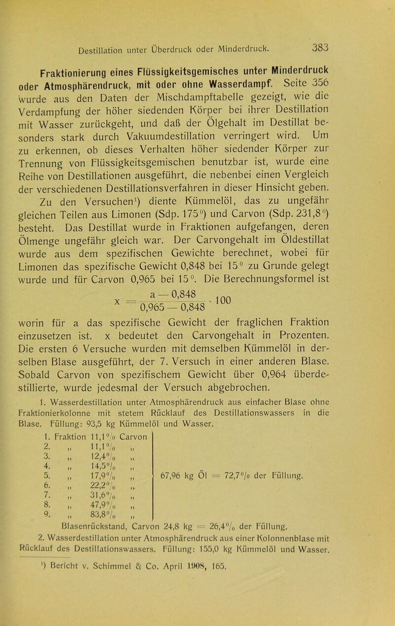 Fraktionierung eines Fliissigkeitsgemisches unter Minderdruck oder Atmosphärendruck, mit oder ohne Wasserdampf. Seite 356 wurde aus den Daten der Mischdampftabelle gezeigt, wie die Verdampfung der höher siedenden Körper bei ihrer Destillation mit Wasser zurückgeht, und daß der Ölgehalt im Destillat be- sonders stark durch Vakuumdestillation verringert wird. Um zu erkennen, ob dieses Verhalten höher siedender Körper zur Trennung von Flüssigkeitsgeinischen benutzbar ist, wurde eine Reihe von Destillationen ausgeführt, die nebenbei einen Vergleich der verschiedenen Destillationsverfahren in dieser Hinsicht geben. Zu den Versuchen1) diente Kümmelöl, das zu ungefähr gleichen Teilen aus Limonen (Sdp. 175°) und Carvon (Sdp. 231,8) besteht. Das Destillat wurde in Fraktionen aufgefangen, deren Ölmenge ungefähr gleich war. Der Carvongehalt im Öldestillat wurde aus dem spezifischen Gewichte berechnet, wobei für Limonen das spezifische Gewicht 0,848 bei 15° zu Grunde gelegt wurde und für Carvon 0,965 bei 15°. Die Berechnungsformel ist a — 0,848 , nn X = 0,965 — 0,848 ' 00 worin für a das spezifische Gewicht der fraglichen Fraktion einzusetzen ist. x bedeutet den Carvongehalt in Prozenten. Die ersten 6 Versuche wurden mit demselben Kümmelöl in der- selben Blase ausgeführt, der 7. Versuch in einer anderen Blase. Sobald Carvon von spezifischem Gewicht über 0,964 überde- stillierte, wurde jedesmal der Versuch abgebrochen. 1. Wasserdestillation unter Atmosphärendruck aus einfacher Blase ohne Fraktionierkolonne mit stetem Rücklauf des Destillationswassers in die Blase. Füllung: 93,5 kg Kümmelöl und Wasser. 1. Fraktion 11,1% Carvon 2. ff 11,1% ff 3. ff 12,4% ff 4. ff 14,5% ff 5. ff 17,9'% ff 67,96 kg Öl = 72,7% der Füllt 6. ff 22,2 % ff* 7. ff 31,6% ff 8. ff 47,9% ff 9. ff 83,8% ft Blasenrückstand, Carvon 24,8 kg — 26,4% der Füllung. 2. Wasserdestillation unter Atmosphärendruck aus einer Kolonncnblase mit Rücklauf des Destillationswassers. Füllung: 155,0 kg Kümmelöl und Wasser. ’) Bericht v. Schimmel Co. April 1008, 165.