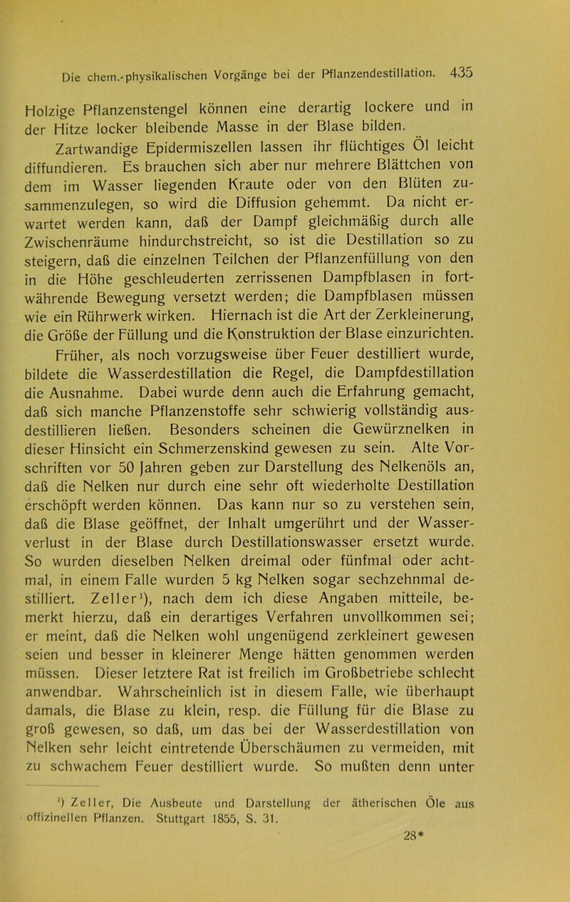 Holzige Pflanzenstengel können eine derartig lockere und in der Hitze locker bleibende Masse in der Blase bilden. Zartwandige Epidermiszellen lassen ihr flüchtiges Öl leicht diffundieren. Es brauchen sich aber nur mehrere Blättchen von dem im Wasser liegenden Kraute oder von den Blüten zu- sammenzulegen, so wird die Diffusion gehemmt. Da nicht er- wartet werden kann, daß der Dampf gleichmäßig durch alle Zwischenräume hindurchstreicht, so ist die Destillation so zu steigern, daß die einzelnen Teilchen der Pflanzenfüllung von den in die Höhe geschleuderten zerrissenen Dampfblasen in fort- währende Bewegung versetzt werden; die Dampfblasen müssen wie ein Rührwerk wirken. Hiernach ist die Art der Zerkleinerung, die Größe der Füllung und die Konstruktion der Blase einzurichten. Früher, als noch vorzugsweise über Feuer destilliert wurde, bildete die Wasserdestillation die Regel, die Dampfdestillation die Ausnahme. Dabei wurde denn auch die Erfahrung gemacht, daß sich manche Pflanzenstoffe sehr schwierig vollständig aus- destillieren ließen. Besonders scheinen die Gewürznelken in dieser Hinsicht ein Schmerzenskind gewesen zu sein. Alte Vor- schriften vor 50 Jahren geben zur Darstellung des Nelkenöls an, daß die Nelken nur durch eine sehr oft wiederholte Destillation erschöpft werden können. Das kann nur so zu verstehen sein, daß die Blase geöffnet, der Inhalt umgerührt und der Wasser- verlust in der Blase durch Destillationswasser ersetzt wurde. So wurden dieselben Nelken dreimal oder fünfmal oder acht- mal, in einem Falle wurden 5 kg Nelken sogar sechzehnmal de- stilliert. Zeller1), nach dem ich diese Angaben mitteile, be- merkt hierzu, daß ein derartiges Verfahren unvollkommen sei; er meint, daß die Nelken wohl ungenügend zerkleinert gewesen seien und besser in kleinerer Menge hätten genommen werden müssen. Dieser letztere Rat ist freilich im Großbetriebe schlecht anwendbar. Wahrscheinlich ist in diesem Falle, wie überhaupt damals, die Blase zu klein, resp. die Füllung für die Blase zu groß gewesen, so daß, um das bei der Wasserdestillation von Nelken sehr leicht eintretende Überschäumen zu vermeiden, mit zu schwachem Feuer destilliert wurde. So mußten denn unter ') Zeller, Die Ausbeute und Darstellung der ätherischen Öle aus offizineilen Pflanzen. Stuttgart 1855, S. 31. 28*