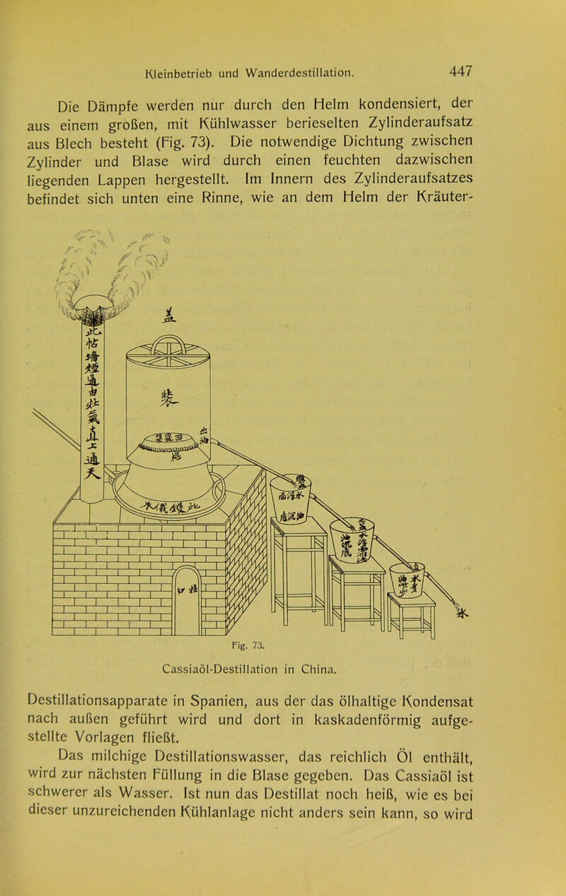 Die Dämpfe werden nur durch den Helm kondensiert, der aus einem großen, mit Kühlwasser berieselten Zylinderaufsatz aus Blech besteht (Fig. 73). Die notwendige Dichtung zwischen Zylinder und Blase wird durch einen feuchten dazwischen liegenden Lappen hergestellt. Im Innern des Zylinderaufsatzes befindet sich unten eine Rinne, wie an dem Helm der Kräuter- Cassiaöl-Destillation in China. Destillationsapparate in Spanien, aus der das ölhaltige Kondensat nach außen geführt wird und dort in kaskadenförmig aufge- stellte Vorlagen fließt. Das milchige Destillationswasser, das reichlich Öl enthält, wird zur nächsten Füllung in die Blase gegeben. Das Cassiaöl ist schwerer als Wasser. Ist nun das Destillat noch heiß, wie es bei dieser unzureichenden Kühlanlage nicht anders sein kann, so wird