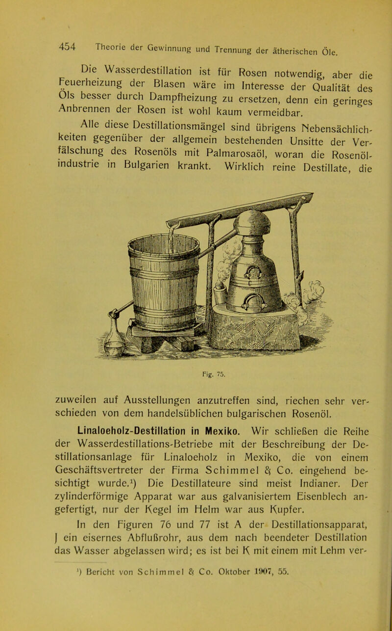 Die Wasserdestillation ist für Rosen notwendig, aber die Feuerheizung der Blasen wäre im Interesse der Qualität des Ols besser durch Dampfheizung zu ersetzen, denn ein geringes Anbrennen der Rosen ist wohl kaum vermeidbar. Alle diese Destillationsmängel sind übrigens Nebensächlich- keiten gegenüber der allgemein bestehenden Unsitte der Ver- fälschung des Rosenöls mit Palmarosaöl, woran die Rosenöl- mdustrie in Bulgarien krankt. Wirklich reine Destillate, die Fig. 75. zuweilen auf Ausstellungen anzutreffen sind, riechen sehr ver- schieden von dem handelsüblichen bulgarischen Rosenöl. Linaloeholz-Destillation in Mexiko. Wir schließen die Reihe der Wasserdestillations-Betriebe mit der Beschreibung der De- stillationsanlage für Linaloeholz in Mexiko, die von einem Geschäftsvertreter der Firma Schimmel 8* Co. eingehend be- sichtigt wurde.1) Die Destillateure sind meist Indianer. Der zylinderförmige Apparat war aus galvanisiertem Eisenblech an- gefertigt, nur der Kegel im Helm war aus Kupfer. In den Figuren 76 und 77 ist A der Destillationsapparat, J ein eisernes Abflußrohr, aus dem nach beendeter Destillation das Wasser abgclassen wird; es ist bei K mit einem mit Lehm ver-