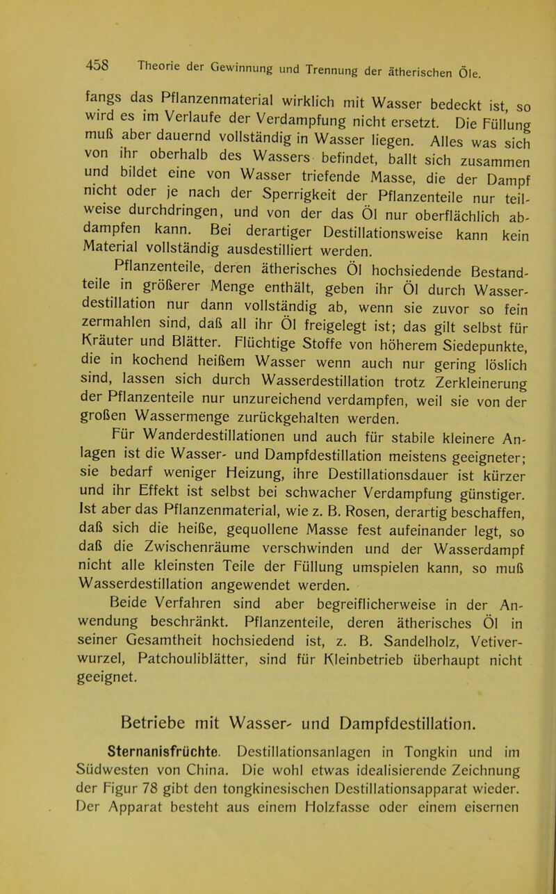 fangs das Pflanzenmaterial wirklich mit Wasser bedeckt ist, so wird es im Verlaufe der Verdampfung nicht ersetzt. Die Füllung muß aber dauernd vollständig in Wasser liegen. Alles was sich von ihr oberhalb des Wassers befindet, ballt sich zusammen und bildet eine von Wasser triefende Masse, die der Dampf nicht oder je nach der Sperrigkeit der Pflanzenteile nur teil- weise durchdringen, und von der das Öl nur oberflächlich ab- dampfen kann. Bei derartiger Destillationsweise kann kein Material vollständig ausdestilliert werden. Pflanzenteile, deren ätherisches Öl hochsiedende Bestand- teile in größerer Menge enthält, geben ihr Öl durch Wasser- destillation nur dann vollständig ab, wenn sie zuvor so fein zermahlen sind, daß all ihr Öl freigelegt ist; das gilt selbst für Kräuter und Blätter. Flüchtige Stoffe von höherem Siedepunkte, die in kochend heißem Wasser wenn auch nur gering löslich sind, lassen sich durch Wasserdestillation trotz Zerkleinerung der Pflanzenteile nur unzureichend verdampfen, weil sie von der großen Wassermenge zurückgehalten werden. Für Wanderdestillationen und auch für stabile kleinere An- lagen ist die Wasser- und Dampfdestillation meistens geeigneter; sie bedarf weniger Heizung, ihre Destillationsdauer ist kürzer und ihr Effekt ist selbst bei schwacher Verdampfung günstiger. Ist aber das Pflanzenmaterial, wie z. B. Rosen, derartig beschaffen, daß sich die heiße, gequollene Masse fest aufeinander legt, so daß die Zwischenräume verschwinden und der Wasserdampf nicht alle kleinsten Teile der Füllung umspielen kann, so muß Wasserdestillation angewendet werden. Beide Verfahren sind aber begreiflicherweise in der An- wendung beschränkt. Pflanzenteile, deren ätherisches Öl in seiner Gesamtheit hochsiedend ist, z. B. Sandelholz, Vetiver- wurzel, Patchouliblätter, sind für Kleinbetrieb überhaupt nicht geeignet. Betriebe mit Wasser- und Dampfdestillation. Sternanisfrüchte. Destillationsanlagen in Tongkin und im Südwesten von China. Die wohl etwas idealisierende Zeichnung der Figur 78 gibt den tongkinesischen Destillationsapparat wieder. Der Apparat besteht aus einem Holzfasse oder einem eisernen