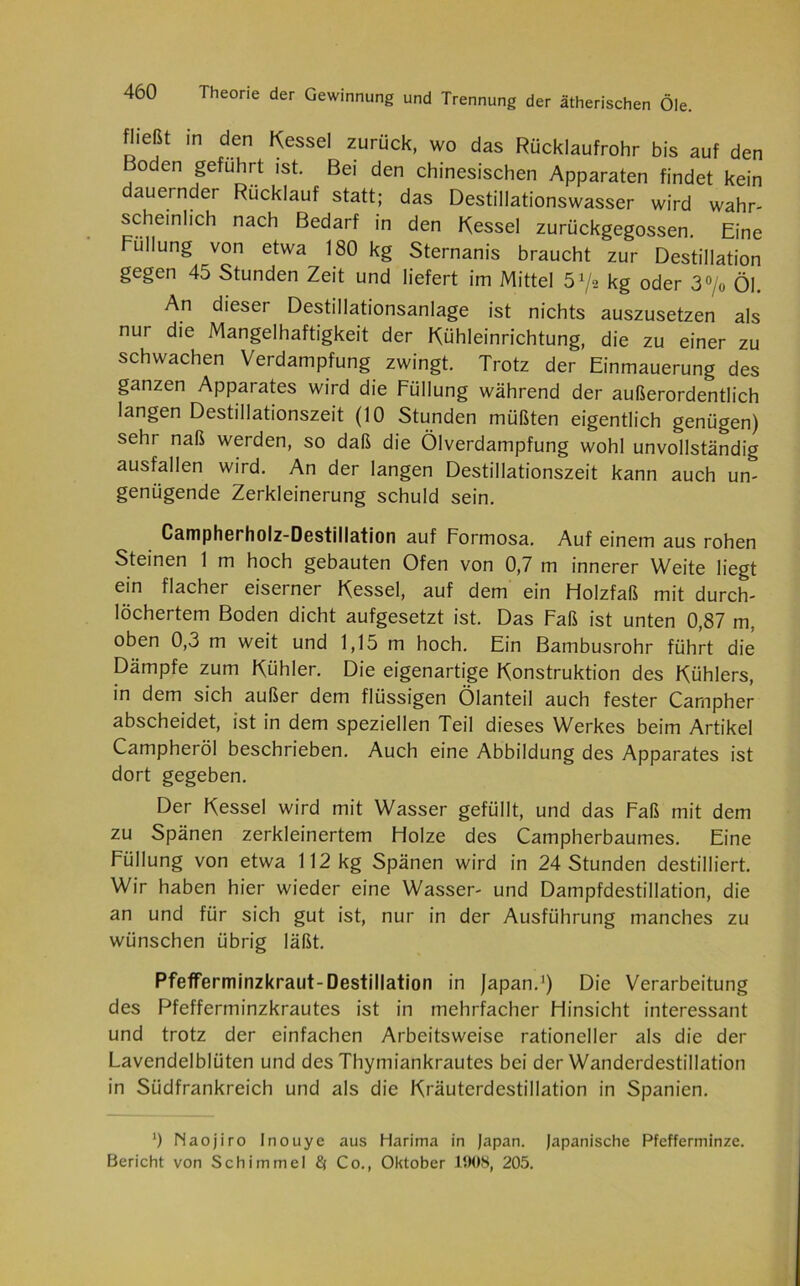 fheßi in den Kessel zurück, wo das Rücklaufrohr bis auf den Boden geführt ist. Bei den chinesischen Apparaten findet kein dauernder Rücklauf statt; das Destillationswasser wird wahr- scheinlich nach Bedarf in den Kessel zurückgegossen. Eine Füllung von etwa 180 kg Sternanis braucht zur Destillation gegen 45 Stunden Zeit und liefert im Mittel ö1/* kg oder 3°/o Öl. An dieser Destillationsanlage ist nichts auszusetzen als nur die Mangelhaftigkeit der Kühleinrichtung, die zu einer zu schwachen Verdampfung zwingt. Trotz der Einmauerung des ganzen Apparates wird die Füllung während der außerordentlich langen Destillationszeit (10 Stunden müßten eigentlich genügen) sehr naß werden, so daß die Ölverdampfung wohl unvollständig ausfallen wird. An der langen Destillationszeit kann auch un- genügende Zerkleinerung schuld sein. Campherholz-Destillation auf Formosa. Auf einem aus rohen Steinen 1 m hoch gebauten Ofen von 0,7 m innerer Weite liegt ein flacher eiserner Kessel, auf dem ein Holzfaß mit durch- löchertem Boden dicht aufgesetzt ist. Das Faß ist unten 0,87 m, oben 0,3 m weit und 1,15 m hoch. Ein Bambusrohr führt die Dämpfe zum Kühler. Die eigenartige Konstruktion des Kühlers, in dem sich außer dem flüssigen Ölanteil auch fester Campher abscheidet, ist in dem speziellen Teil dieses Werkes beim Artikel Campheröl beschrieben. Auch eine Abbildung des Apparates ist dort gegeben. Der Kessel wird mit Wasser gefüllt, und das Faß mit dem zu Spänen zerkleinertem Holze des Campherbaumes. Eine Füllung von etwa 112 kg Spänen wird in 24 Stunden destilliert. Wir haben hier wieder eine Wasser- und Dampfdestillation, die an und für sich gut ist, nur in der Ausführung manches zu wünschen übrig läßt. Pfefferminzkraut-Destillation in Japan.1) Die Verarbeitung des Pfefferminzkrautes ist in mehrfacher Hinsicht interessant und trotz der einfachen Arbeitsweise rationeller als die der Lavendelblüten und des Thymiankrautes bei der Wanderdestillation in Südfrankreich und als die Kräuterdestillation in Spanien. ') Naojiro Inouye aus Harima in Japan. Japanische Pfefferminze.