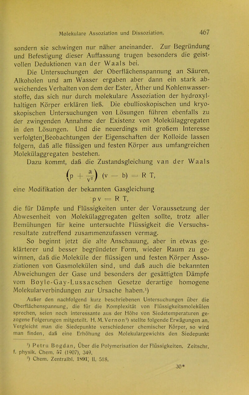 sondern sie schwingen nur näher aneinander. Zur Begründung und Befestigung dieser Auffassung trugen besonders die geist- vollen Deduktionen van der Waals bei. Die Untersuchungen der Oberflächenspannung an Säuren, Alkoholen und am Wasser ergaben aber dann ein stark ab- weichendes Verhalten von dem der Ester, Äther und Kohlenwasser- stoffe, das sich nur durch molekulare Assoziation der hydroxyl- haltigen Körper erklären ließ. Die ebullioskopischen und kryo- skopischen Untersuchungen von Lösungen führen ebenfalls zu der zwingenden Annahme der Existenz von Molekülaggregaten in den Lösungen. Und die neuerdings mit großem Interesse verfolgten.Beobachtungen der Eigenschaften der Kolloide lassen folgern, daß alle flüssigen und festen Körper aus umfangreichen Molekülaggregaten bestehen. Dazu kommt, daß die Zustandsgleichung van der Waals (p + £) (V - b) - R T, eine Modifikation der bekannten Gasgleichung p v = R T, die für Dämpfe und Flüssigkeiten unter der Voraussetzung der Abwesenheit von Molekülaggregaten gelten sollte, trotz aller Bemühungen für keine untersuchte Flüssigkeit die Versuchs- resultate zutreffend zusammenzufassen vermag. So beginnt jetzt die alte Anschauung, aber in etwas ge- klärterer und besser begründeter Form, wieder Raum zu ge- winnen, daß die Moleküle der flüssigen und festen Körper Asso- ziationen von Gasmolekülen sind, und daß auch die bekannten Abweichungen der Gase und besonders der gesättigten Dämpfe vom Boyle-Gay-Lussacschen Gesetze derartige homogene Molekularverbindungen zur Ursache haben.1) Außer den nachfolgend kurz beschriebenen Untersuchungen über die Oberflächenspannung, die für die Komplexität von Flüssigkeitsmolekülen sprechen, seien noch interessante aus der Höhe von Siedetemperaturen ge- zogene Folgerungen mitgeteilt. H. M.Vernon2) stellte folgende Erwägungen an. Vergleicht man die Siedepunkte verschiedener chemischer Körper, so wird man finden, daß eine Erhöhung des Molekulargewichts den Siedepunkt ’) Petru Bogdan, Über die Polymerisation der Flüssigkeiten. Zeitschr. f. physik. Chem. 57 (1907), 349. -) Chem. Zentralbl. 1S91J II. 518. 30*