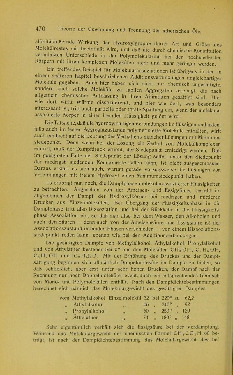 affinitätäußernde Wirkung der Hydroxylgruppe durch Art und Größe des Molekülrestes mit beeinflußt wird, und daß die durch chemische Konstitution veranlaßten Unterschiede in der Polymolekularität bei den hochsiedenden Körpern mit ihren komplexen Molekülen mehr und mehr geringer werden. Ein treffendes Beispiel für Molekularassoziationen ist übrigens in den in einem späteren Kapitel beschriebenen Additionsverbindungen ungleichartiger Moleküle gegeben. Auch hier haben sich nicht nur chemisch ungesättigte, sondern auch solche Moleküle zu labilen Aggregaten vereinigt, die nach allgemein chemischer Auffassung in ihren Affinitäten gesättigt sind. Hier wie dort wirkt Wärme dissoziierend, und hier wie dort, was besonders interessant ist, tritt auch partielle oder totale Spaltung ein, wenn der molekular assoziierte Körper in einer fremden Flüssigkeit gelöst wird. Die Tatsache, daß die hydroxylhaltigen Verbindungen im flüssigen und jeden- falls auch im festen Aggregatzustande polymerisierte Moleküle enthalten, wirft auch ein Licht auf die Deutung des Verhaltens mancher Lösungen mit Minimum- siedepunkt. Denn wenn bei der Lösung ein Zerfall von Molekülkomplexen eintritt, muß der Dampfdruck erhöht, der Siedepunkt erniedrigt werden. Daß im geeigneten Falle der Siedepunkt der Lösung selbst unter den Siedepunkt der niedrigst siedenden Komponente fallen kann, ist nicht ausgeschlossen. Daraus erklärt es sich auch, warum gerade vorzugsweise die Lösungen von Verbindungen mit freiem Hydroxyl einen Minimumsiedepunkt haben. Es erübrigt nun noch, die Dampfphase molekularassoziierter Flüssigkeiten zu betrachten. Abgesehen von der Ameisen- und Essigsäure, besteht im allgemeinen der Dampf der Hydroxylkörper bei niedrigen und mittleren Drucken aus Einzelmolekülen. Bei Übergang der Flüssigkeitsphase in die Dampfphase tritt also Dissoziation und bei der Rückkehr in die Flüssigkeits- phase Assoziation ein, so daß man also bei dem Wasser, den Alkoholen und auch den Säuren — denn auch von der Ameisensäure und Essigsäure ist der Assoziationszustand in beiden Phasen verschieden — von einem Dissoziations- siedepunkt reden kann, ebenso wie bei den Additionsverbindungen. Die gesättigten Dämpfe von Methylalkohol, Äthylalkohol, Propylalkohol und von Äthyläther bestehen bei 0° aus den Molekülen CH3OH, C2H-,0H, C3H7OH und (C3 Hr.)20. Mit der Erhöhung des Druckes und der Dampf- sättigung beginnen sich allmählich Doppelmoleküle im Dampfe zu bilden, so daß schließlich, aber erst unter sehr hohen Drucken, der Dampf nach der Rechnung nur noch Doppelmoleküle, event. auch ein entsprechendes Gemisch von Mono- und Polymolekülen enthält. Nach den Dampfdichtebestimmungen berechnet sich nämlich das Molekulargewicht des gesättigten Dampfes vom Methylalkohol Einzelmolekül 32 bei 220° zu 62,2 „ Äthylalkohol 1) 46 n 240« „ 92 „ Propylalkohol »> 60 »» 250° „ 120 „ Äthyläther )) 74 »> 180« „ 148 Sehr eigentümlich verhält sich die Essigsäure bei der Verdampfung. Während das Molekulargewicht der chemischen Formel CH:lCOsH 60 be- trägt, ist nach der Dampfdichtebestimmung das Molekulargewicht des bei