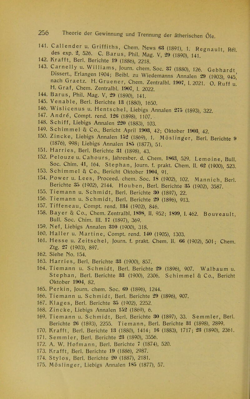 141. Cal 1 ender u. Griffiths, Chem. News «3 (1891), 1. Regnault Rel. des exp. 2, 526. C. Barus, Phil. Mag. V, 21) (1890), 141 142. Krafft, Berl. Berichte 11) (1886), 2218. 143. Carnelly u. Williams, Journ. chem. Soc. 37 (1880), 126. Gebhardt Dissert., Erlangen 1904; Beibl. zu Wiedemanns Annalen 29 (1903), 945,' nach Graetz. H. Gruener, Chem. Zentralbl. 1907, 1.2021. 0. Ruff u H. Graf, Chem. Zentralbl. 1907, I. 2022. 144. Barus, Phil. Mag. V, 29 (1890), 141. 145. Venable, Berl. Berichte 13 (1880), 1650. 146. Wislicenus u. Hentschel, Liebigs Annalen 275 (1893), 322. 147. Andre, Compt. rend. 120 (1898), 1107. 148. Schiff, Liebigs Annalen 220 (1883), 103. 149. Schimmel $ Co., Bericht April 1903, 42; Oktober 1903, 42. 150. Zincke, Liebigs Annalen 152 (1869), 1. Möslinger, Berl. Berichte 9 (1876), 998; Liebigs Annalen 185 (1877), 51. 151. Harri es, Berl. Berichte 31 (1898), 43. 152. Pelouze u. Cahours, Jahresber. d. Chem. 1803, 529. Lemoine, Bull. Soc. Chim. 41, 164. Stephan, Journ. f. prakt. Chem. II. 02 (1900), 523. 153. Schimmel % Co., Bericht Oktober 1904, 91. 154. Power u. Lees, Proceed. chem. Soc. 18 (1902), 102. Mannich, Berl. Berichte 35 (1902), 2144. Houben, Berl. Berichte 35 (1902), 3587. 155. Tiemann u. Schmidt, Berl. Berichte 30 (1897), 22. 156. Tiemann u. Schmidt, Berl. Berichte 29 (1896), 913. 157. Tiffeneau, Compt. rend. 134 (1902), 846. 158. Bayer $ Co., Chem. Zentralbl. 1898, II. 952; 1899, 1.462. Bouveault, Bull. Soc. Chim. III. 17 (1897), 369. 159. Nef, Liebigs Annalen 310 (1900), 318. 160. Haller u. Martine, Compt. rend. 140 (1905), 1303. 161. Hesse u. Zeitschel, Journ. f. prakt. Chem. II. 06 (1902), 501; Chem. Ztg. 27 (1903), 897. 162. Siehe No. 154. 163. Har ries, Berl. Berichte 33 (1900), 857. 164. Tiemann u. Schmidt, Berl. Berichte 29 (1896), 907. Wal bäum u. Stephan, Berl. Berichte 33 (1900), 2306. Schimmel Co., Bericht Oktober 1904, 82. 165. Perkin, Journ. chem. Soc. 09 (1896), 1244. 166. Tiemann u. Schmidt, Berl. Berichte 29 (1896), 907. 167. Klages, Berl. Berichte 35 (1902), 2252. 168. Zincke, Liebigs Annalen 152 (1869), 6. 169. Tiemann u. Schmidt, Berl. Berichte 30 (1897), 33. Semmler, Berl. Berichte 20 (1893), 2255. Tiemann, Berl. Berichte 31 (1898), 2899. 170. Krafft, Berl. Berichte 13 (1880), 1414; 10 (1883), 1717; 23 (1890), 2361. 171. Semmler, Berl. Berichte 23 (1890), 3556. 172. A. W. Hofmann, Berl. Berichte 7 (1874), 520. 173. Krafft, Berl. Berichte 19 (1886), 2987. 174. Stylos, Berl. Berichte 20 (1887), 2181. 175. Möslinger, Liebigs Annalen 185 (1877), 57.