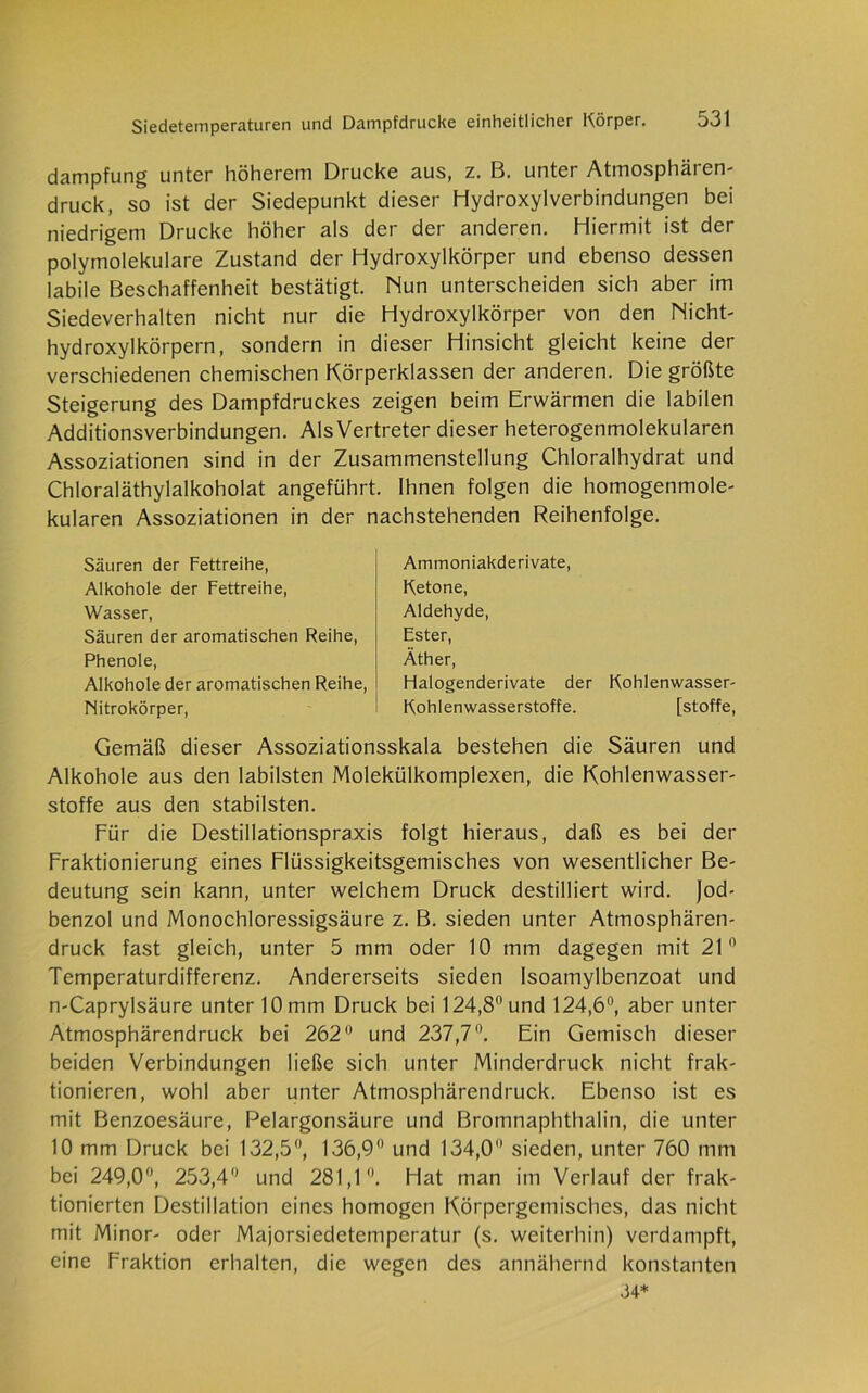 dampfung unter höherem Drucke aus, z. B. unter Atmosphären- druck, so ist der Siedepunkt dieser Hydroxylverbindungen bei niedrigem Drucke höher als der der anderen. Hiermit ist der polymolekulare Zustand der Hydroxylkörper und ebenso dessen labile Beschaffenheit bestätigt. Nun unterscheiden sich aber im Siedeverhalten nicht nur die Hydroxylkörper von den Nicht- hydroxylkörpern, sondern in dieser Hinsicht gleicht keine der verschiedenen chemischen Körperklassen der anderen. Die größte Steigerung des Dampfdruckes zeigen beim Erwärmen die labilen Additionsverbindungen. AlsVertreter dieser heterogenmolekularen Assoziationen sind in der Zusammenstellung Chloralhydrat und Chloraläthylalkoholat angeführt. Ihnen folgen die homogenmole- kularen Assoziationen in der nachstehenden Reihenfolge. Säuren der Fettreihe, Alkohole der Fettreihe, Wasser, Säuren der aromatischen Reihe, Phenole, Alkohole der aromatischen Reihe, Nitrokörper, Ammoniakderivate, Ketone, Aldehyde, Ester, Äther, Halogenderivate der Kohlenwasser- Kohlenwasserstoffe. [stoffe, Gemäß dieser Assoziationsskala bestehen die Säuren und Alkohole aus den labilsten Molekülkomplexen, die Kohlenwasser- stoffe aus den stabilsten. Für die Destillationspraxis folgt hieraus, daß es bei der Fraktionierung eines Flüssigkeitsgemisches von wesentlicher Be- deutung sein kann, unter welchem Druck destilliert wird. Jod- benzol und Monochloressigsäure z. B. sieden unter Atmosphären- druck fast gleich, unter 5 mm oder 10 mm dagegen mit 21° Temperaturdifferenz. Andererseits sieden Isoamylbenzoat und n-Caprylsäure unter 10 mm Druck bei 124,8° und 124,6°, aber unter Atmosphärendruck bei 262° und 237,7°. Ein Gemisch dieser beiden Verbindungen ließe sich unter Minderdruck nicht frak- tionieren, wohl aber unter Atmosphärendruck. Ebenso ist es mit Benzoesäure, Pelargonsäure und Bromnaphthalin, die unter 10 mm Druck bei 132,5°, 136,9° und 134,0° sieden, unter 760 mm bei 249,0°, 253,4° und 281,1°. Hat man im Verlauf der frak- tionierten Destillation eines homogen Körpergemisches, das nicht mit Minor- oder Majorsiedetemperatur (s. weiterhin) verdampft, eine Fraktion erhalten, die wegen des annähernd konstanten M*