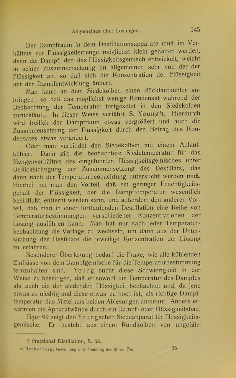 Der Dampfraum in dem Destillationsapparate muß im Ver- hältnis zur Flüssigkeitsmenge möglichst klein gehalten werden, denn der Dampf, den das Flüssigkeitsgemisch entwickelt, weicht in seiner Zusammensetzung im allgemeinen sehr von der der Flüssigkeit ab, so daß sich die Konzentration der Flüssigkeit mit der Dampfentwicklung ändert. Man kann an dem Siedekolben einen Rücklaufkühler an- bringen, so daß das möglichst wenige Kondensat während der Beobachtung der Temperatur fortgesetzt in den Siedekolben zurückläuft. In dieser Weise verfährt S. Young1). Flierdurch wird freilich der Dampfraum etwas vergrößert und auch die Zusammensetzung der Flüssigkeit durch den Betrag des Kon- densates etwas verändert. Oder man verbindet den Siedekolben mit einem Ablauf- kühler. Dann gilt die beobachtete Siedetemperatur für das Mengenverhältnis des eingeführten Flüssigkeitsgemisches unter Berücksichtigung der Zusammensetzung des Destillats, das dann nach der Temperaturbeobachtung untersucht werden muß. Hierbei hat man den Vorteil, daß ein geringer Feuchtigkeits- gehalt der Flüssigkeit, der die Dampftemperatur wesentlich beeinflußt, entfernt werden kann, und außerdem den anderen Vor- teil, daß man in einer fortlaufenden Destillation eine Reihe von Temperaturbestimmungen verschiedener Konzentrationen der Lösung ausführen kann. Man hat nur nach jeder Temperatur- beobachtung die Vorlage zu wechseln, um dann aus der Unter- suchung der Destillate die jeweilige Konzentration der Lösung zu erfahren. Besonderer Überlegung bedarf die Frage, wie alle kühlenden Einflüsse von dem Dampfgemische für die Temperaturbestimmung fernzuhalten sind. Young sucht diese Schwierigkeit in der Weise zu beseitigen, daß er sowohl die Temperatur des Dampfes als auch die der siedenden Flüssigkeit beobachtet und, da jene etwas zu niedrig und diese etwas zu hoch ist, als richtige Dampf- temperatur das Mittel aus beiden Ablesungen annimmt. Andere er- wärmen die Apparatwände durch ein Dampf- oder Flüssigkeitsbad. Figur 99 zeigt den Youngschen Siedeapparat für Flüssigkeits- gemische. Er besteht aus einem Rundkolben von ungefähr ‘) Fractional Distillation, S. 58. v. Rechcnbcrg, Gewinnung und Trennung der ällicr. Öle. 35