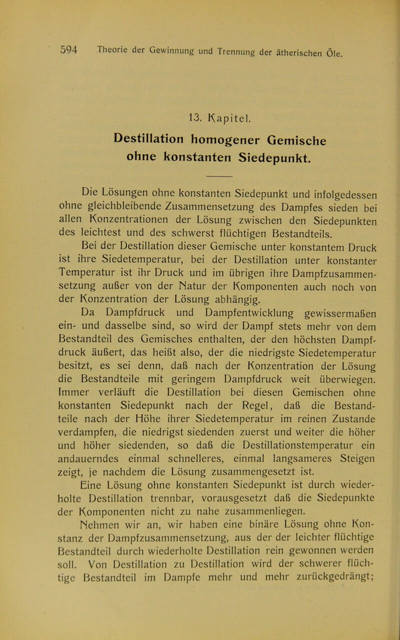 13. Kapitel. Destillation homogener Gemische ohne konstanten Siedepunkt. Die Lösungen ohne konstanten Siedepunkt und infolgedessen ohne gleichbleibende Zusammensetzung des Dampfes sieden bei allen Konzentrationen der Lösung zwischen den Siedepunkten des leichtest und des schwerst flüchtigen Bestandteils. Bei der Destillation dieser Gemische unter konstantem Druck ist ihre Siedetemperatur, bei der Destillation unter konstanter Temperatur ist ihr Druck und im übrigen ihre Dampfzusammen- setzung außer von der Natur der Komponenten auch noch von der Konzentration der Lösung abhängig. Da Dampfdruck und Dampfentwicklung gewissermaßen ein- und dasselbe sind, so wird der Dampf stets mehr von dem Bestandteil des Gemisches enthalten, der den höchsten Dampf- druck äußert, das heißt also, der die niedrigste Siedetemperatur besitzt, es sei denn, daß nach der Konzentration der Lösung die Bestandteile mit geringem Dampfdruck weit überwiegen. Immer verläuft die Destillation bei diesen Gemischen ohne konstanten Siedepunkt nach der Regel, daß die Bestand- teile nach der Höhe ihrer Siedetemperatur im reinen Zustande verdampfen, die niedrigst siedenden zuerst und weiter die höher und höher siedenden, so daß die Destillationstemperatur ein andauerndes einmal schnelleres, einmal langsameres Steigen zeigt, je nachdem die Lösung zusammengesetzt ist. Eine Lösung ohne konstanten Siedepunkt ist durch wieder- holte Destillation trennbar, vorausgesetzt daß die Siedepunkte der Komponenten nicht zu nahe zusammenliegcn. Nehmen wir an, wir haben eine binäre Lösung ohne Kon- stanz der Dampfzusammensetzung, aus der der leichter flüchtige Bestandteil durch wiederholte Destillation rein gewonnen werden soll. Von Destillation zu Destillation wird der schwerer flüch- tige Bestandteil im Dampfe mehr und mehr zurückgedrängt;