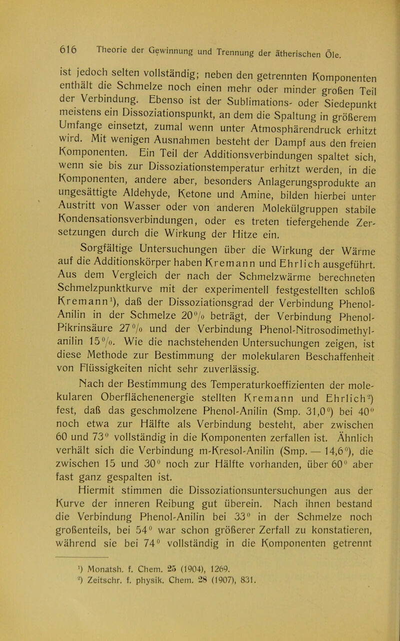 ist jedoch selten vollständig; neben den getrennten Komponenten enthält die Schmelze noch einen mehr oder minder großen Teil der Verbindung. Ebenso ist der Sublimations- oder Siedepunkt meistens ein Dissoziationspunkt, an dem die Spaltung in größerem Umfange einsetzt, zumal wenn unter Atmosphärendruck erhitzt wird. Mit wenigen Ausnahmen besteht der Dampf aus den freien Komponenten. Ein Teil der Additionsverbindungen spaltet sich, wenn sie bis zur Dissoziationstemperatur erhitzt werden, in die Komponenten, andere aber, besonders Anlagerungsprodukte an ungesättigte Aldehyde, Ketone und Amine, bilden hierbei unter Austritt von Wasser oder von anderen Molekülgruppen stabile Kondensationsverbindungen, oder es treten tiefergehende Zer- setzungen durch die Wirkung der Hitze ein. Sorgfältige Untersuchungen über die Wirkung der Wärme auf die Additionskörper haben Kremann und Ehrlich ausgeführt. Aus dem Vergleich der nach der Schmelzwärme berechneten Schmelzpunktkurve mit der experimentell festgestellten schloß Kremann1), daß der Dissoziationsgrad der Verbindung Phenol- Anilin in der Schmelze 20°/o beträgt, der Verbindung Phenol- Pikrinsäure 27% und der Verbindung Phenol-Nitrosodimethyl- anilin 15°/o. Wie die nachstehenden Untersuchungen zeigen, ist diese Methode zur Bestimmung der molekularen Beschaffenheit von Flüssigkeiten nicht sehr zuverlässig. Nach der Bestimmung des Temperaturkoeffizienten der mole- kularen Oberflächenenergie stellten Kremann und Ehrlich'-) fest, daß das geschmolzene Phenol-Anilin (Smp. 31,0°) bei 40° noch etwa zur Hälfte als Verbindung besteht, aber zwischen 60 und 73° vollständig in die Komponenten zerfallen ist. Ähnlich verhält sich die Verbindung m-Kresol-Anilin (Smp.— 14,6°), die zwischen 15 und 30° noch zur Hälfte vorhanden, über 60° aber fast ganz gespalten ist. Hiermit stimmen die Dissoziationsuntersuchungen aus der Kurve der inneren Reibung gut überein. Nach ihnen bestand die Verbindung Phenol-Anilin bei 33° in der Schmelze noch großenteils, bei 54° war schon größerer Zerfall zu konstatieren, während sie bei 74° vollständig in die Komponenten getrennt ’) Monatsh. f. Chem. 25 (1904), 1269.