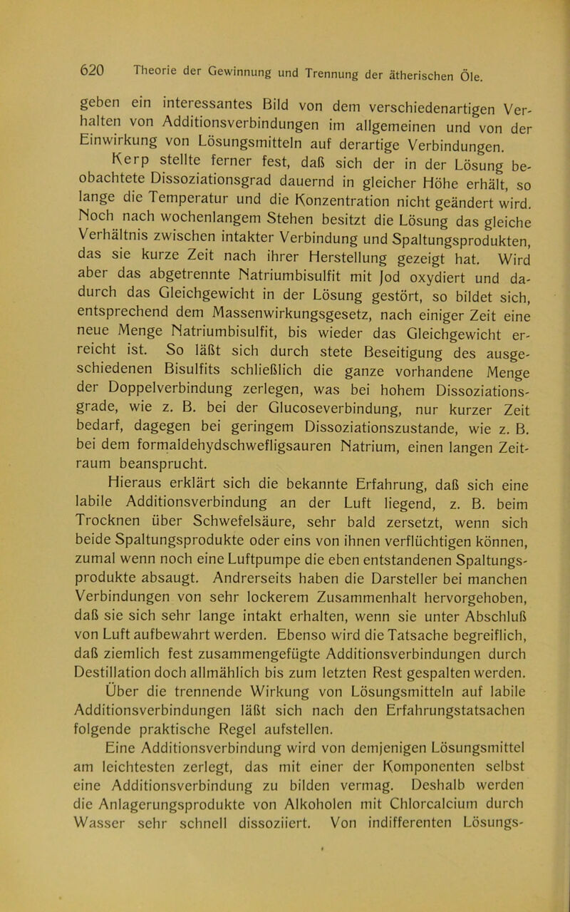 geben ein intci essantes Bild von dem verschiedenartigen Ver- halten von Additionsverbindungen im allgemeinen und von der Einwirkung von Lösungsmitteln auf derartige Verbindungen. Kerp stellte ferner fest, daß sich der in der Lösung be- obachtete Dissoziationsgrad dauernd in gleicher Höhe erhält, so lange die Temperatur und die Konzentration nicht geändert wird. Hoch nach wochenlangem Stehen besitzt die Lösung das gleiche Verhältnis zwischen intakter Verbindung und Spaltungsprodukten, das sie kurze Zeit nach ihrer Herstellung gezeigt hat. Wird aber das abgetrennte Natriumbisulfit mit Jod oxydiert und da- durch das Gleichgewicht in der Lösung gestört, so bildet sich, entsprechend dem Massenwirkungsgesetz, nach einiger Zeit eine neue Menge Matriumbisulfit, bis wieder das Gleichgewicht er- reicht ist. So läßt sich durch stete Beseitigung des ausge- schiedenen Bisulfits schließlich die ganze vorhandene Menge der Doppelverbindung zerlegen, was bei hohem Dissoziations- grade, wie z. B. bei der Glucoseverbindung, nur kurzer Zeit bedarf, dagegen bei geringem Dissoziationszustande, wie z. B. bei dem formaldehydschwefligsauren Natrium, einen langen Zeit- raum beansprucht. Hieraus erklärt sich die bekannte Erfahrung, daß sich eine labile Additionsverbindung an der Luft liegend, z. B. beim Trocknen über Schwefelsäure, sehr bald zersetzt, wenn sich beide Spaltungsprodukte oder eins von ihnen verflüchtigen können, zumal wenn noch eine Luftpumpe die eben entstandenen Spaltungs- produkte absaugt. Andrerseits haben die Darsteller bei manchen Verbindungen von sehr lockerem Zusammenhalt hervorgehoben, daß sie sich sehr lange intakt erhalten, wenn sie unter Abschluß von Luft aufbewahrt werden. Ebenso wird die Tatsache begreiflich, daß ziemlich fest zusammengefügte Additionsverbindungen durch Destillation doch allmählich bis zum letzten Rest gespalten werden. Über die trennende Wirkung von Lösungsmitteln auf labile Additionsverbindungen läßt sich nach den Erfahrungstatsachen folgende praktische Regel aufstellen. Eine Additionsverbindung wird von demjenigen Lösungsmittel am leichtesten zerlegt, das mit einer der Komponenten selbst eine Additionsverbindung zu bilden vermag. Deshalb werden die Anlagerungsprodukte von Alkoholen mit Chlorcalcium durch Wasser sehr schnell dissoziiert. Von indifferenten Lösungs-