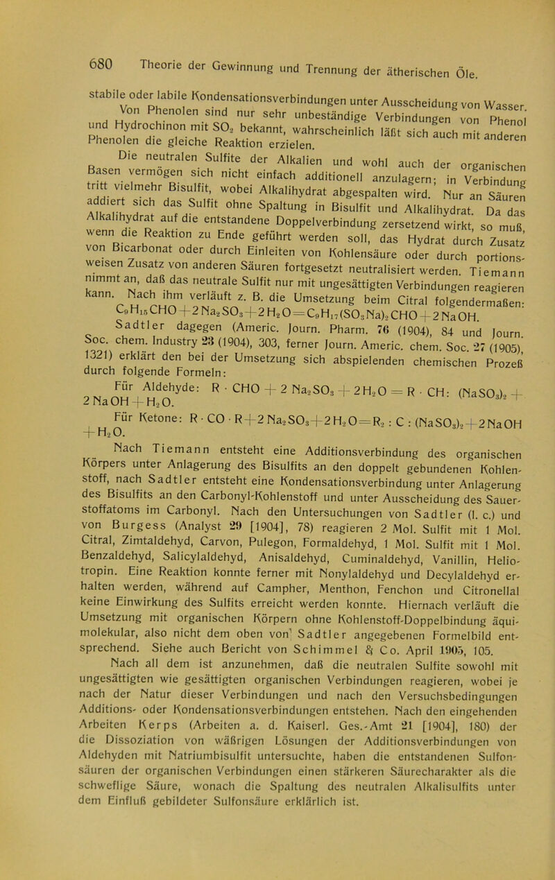 stabile oder labile Kondensationsverbindungen unter Ausscheidung von Wasser Von Phenolen sind nur sehr unbeständige Verbindungen von Phenol nd Hydrochinon mit SO, bekannt, wahrscheinlich lallt sich auch mit anderen henolen die gleiche Reaktion erzielen Die neutralen Sulfite der Alkalien und wohl auch der organischen Basen vermögen sich nicht einfach additionell anzulagern; in vLindun^ ritt vielmehr Bisulfit, wobei Alkalihydrat abgespalten wird. Nur an Säuren addiert sich das Sulfit ohne Spaltung in Bisulfit und Alkalihydrat. Da das Alkalihydrat auf die entstandene Doppelverbindung zersetzend wirkt, so muß wenn die Reaktion zu Ende geführt werden soll, das Hydrat durch Zusatz von B.carbonat oder durch Einleiten von Kohlensäure oder durch portions- weisen Zusatz von anderen Sauren fortgesetzt neutralisiert werden. Tiemann nimmt an, daß das neutrale Sulfit nur mit ungesättigten Verbindungen reagieren kähh. Nach ihm verläuft z B. Oie Umselzung beim Citra, folgendermaßen, LU Hir, CHO 4 2 Naä S03+2 H2 0 = C„ H17 (SO:i Na)., CHO -f-2 Na OH. Sadtler dagegen (Americ. Journ. Pharm. 7(5 (1904), 84 und Journ Soc ehern. Industry 254 (1904), 303, ferner Journ. Americ. ehern. Soc. 27 (1905)' 13-1) erklärt den bei der Umsetzung sich abspielenden chemischen Prozeß durch folgende Formeln: Für Aldehyde: R ■ CHO 2 Na OH + H., O. Für Ketone: R • CO R+2 Na>S03-j-2 H, O + H„0. 2 Na,S03 + 2H,,0 = R CH: (NaS03)2 R-> : C : (NaS03)2-f2Na0H Nach Tiemann entsteht eine Additionsverbindung des organischen Körpers unter Anlagerung des Bisulfits an den doppelt gebundenen Kohlen- stoff, nach Sadtler entsteht eine Kondensationsverbindung unter Anlagerung des Bisulfits an den Carbonyl-Kohlenstoff und unter Ausscheidung des Sauer- stoffatoms im Carbonyl. Nach den Untersuchungen von Sadtler (1. c) und von Burgess (Analyst 29 [1904], 78) reagieren 2 Mol. Sulfit mit 1 Mol. Citral, Zimtaldehyd, Carvon, Pulegon, Formaldehyd, 1 Mol. Sulfit mit 1 Mol. Benzaldehyd, Salicylaldehyd, Anisaldehyd, Cuminaldehyd, Vanillin, Helio- tropin. Eine Reaktion konnte ferner mit Nonylaldehyd und Decylaldehyd er- halten werden, während auf Campher, Menthon, Fenchon und Citronellal keine Einwirkung des Sulfits erreicht werden konnte. Hiernach verläuft die Umsetzung mit organischen Körpern ohne Kohlenstoff-Doppelbindung äqui- molekular, also nicht dem oben von Sadtler angegebenen Formelbild ent- sprechend. Siehe auch Bericht von Schimmel 8f Co. April 1905, 105. Nach all dem ist anzunehmen, daß die neutralen Sulfite sowohl mit ungesättigten wie gesättigten organischen Verbindungen reagieren, wobei je nach der Natur dieser Verbindungen und nach den Versuchsbedingungen Additions- oder Kondensationsverbindungen entstehen. Nach den eingehenden Arbeiten Kerps (Arbeiten a. d. Kaiser!. Ges.-Amt 21 [1904], 180) der die Dissoziation von wäßrigen Lösungen der Additionsverbindungen von Aldehyden mit Natriumbisulfit untersuchte, haben die entstandenen Sulfon- säuren der organischen Verbindungen einen stärkeren Säurecharakter als die schweflige Säure, wonach die Spaltung des neutralen Alkalisulfits unter dem Einfluß gebildeter Sulfonsäure erklärlich ist.