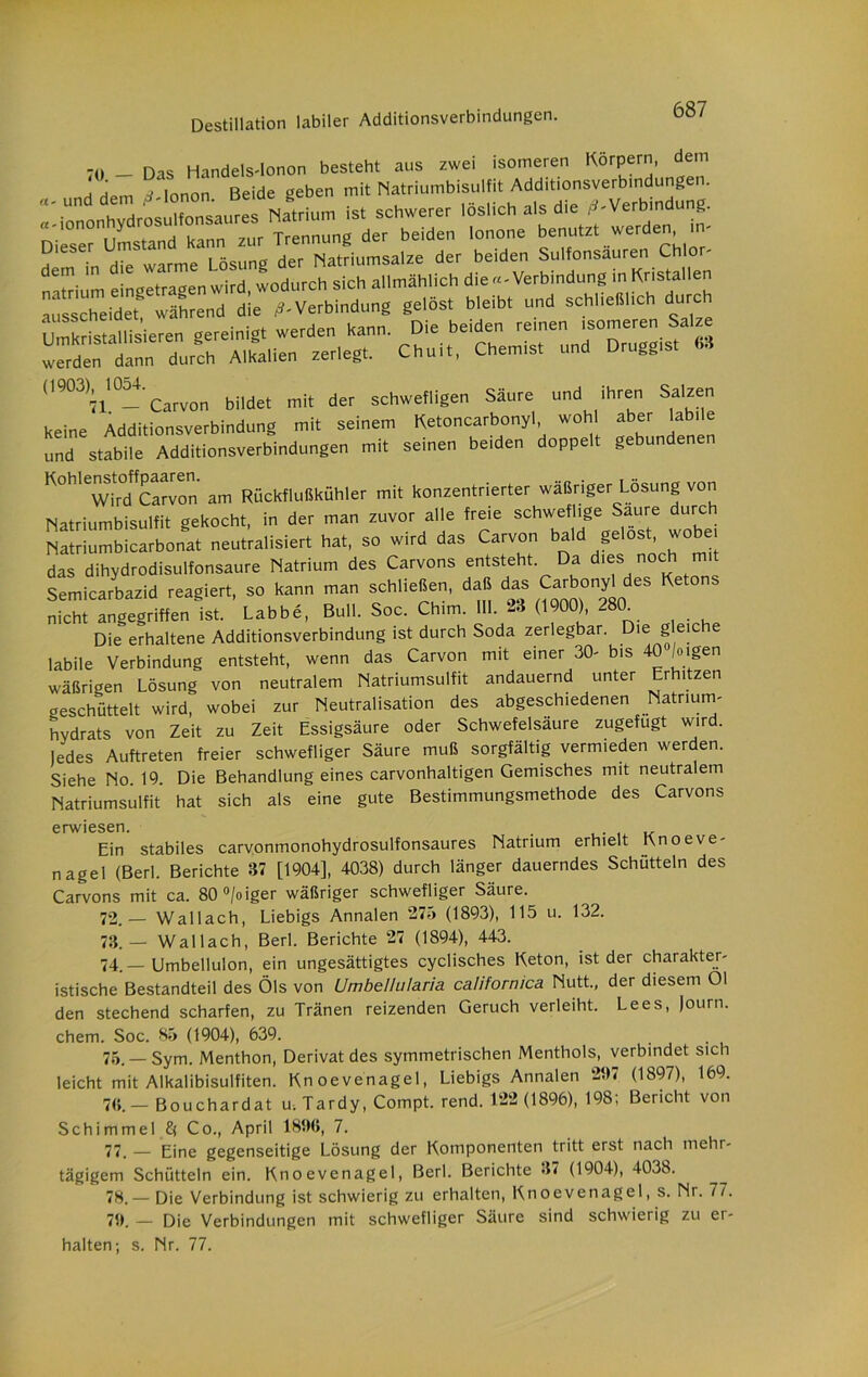 -n _ Das Handels-lonon besteht aus zwei isomeren Körpern, dem \ , j ionon Beide «eben mit Natriumbisulfit Additionsverbindungen. fl5rium ist schwerer lös,ich als die Verbindung. Dieser Umstand kann zur Trennung der beiden lonone benutzt werden , > ' j m in die warme Lösung der Natriumsalze der beiden Sulfonsäuren Ch or- einuetr-menwird wodurch sich allmählich die «-Verbindung in Kristallen gelöst bleibt und schließlich durch Umkristallisieren gereinigt werden kann. Die beiden reinen isomeren Salze werden dann durch Alkalien zerlegt. Chuit, Chemist und Druggist 63 903^ ^054. c^fvon bjldet mit der schwefligen Säure und ihren Salzen keine Additionsverbindung mit seinem Ketoncarbonyl, wohl aber labile und stabile Additionsverbindungen mit seinen beiden doppelt gebundenen KohlenstoffParvon ^ Rückflußkühler mit konzentrierter wäßriger Losung von Natriumbisulfit gekocht, in der man zuvor alle freie schweflige Saure durc Natriumbicarbonat neutralisiert hat, so wird das Carvon bald gelost, wobei das dihydrodisulfonsaure Natrium des Carvons entsteht. Da dies noch mit Semicarbazid reagiert, so kann man schließen, daß das Carbonyl des Ketons nicht angegriffen ist. Labbe, Bull. Soc. Chim. 111. -3 (1900), 280^ Die erhaltene Additionsverbindung ist durch Soda zerlegbar. Die gleiche labile Verbindung entsteht, wenn das Carvon mit einer 30- bis 40 /eigen wäßrigen Lösung von neutralem Natriumsulfit andauernd unter Erhitzen geschüttelt wird, wobei zur Neutralisation des abgeschiedenen Natrium- hydrats von Zeit zu Zeit Essigsäure oder Schwefelsäure zugefugt wird. Jedes Auftreten freier schwefliger Säure muß sorgfältig vermieden werden. Siehe No. 19. Die Behandlung eines carvonhaltigen Gemisches mit neutralem Natriumsulfit hat sich als eine gute Bestimmungsmethode des Carvons erwiesen. . „ Ein stabiles carvonmonohydrosulfonsaures Natrium erhielt Knoeve- nagel (Berl. Berichte 37 [1904], 4038) durch länger dauerndes Schütteln des Carvons mit ca. 80°/oiger wäßriger schwefliger Säure. 72. — Wallach, Liebigs Annalen 275 (1893), 115 u. 132. 73. — Wallach, Berl. Berichte 27 (1894), 443. 74. — Umbellulon, ein ungesättigtes cyclisches Keton, ist der charakter- istische Bestandteil des Öls von Umbellularia californica Nutt., der diesem Ol den stechend scharfen, zu Tränen reizenden Geruch verleiht. Lees, Journ. ehern. Soc. 85 (1904), 639. 75. — Sym. Menthon, Derivat des symmetrischen Menthols, verbindet sich leicht mit Alkalibisulfiten. Knoevenagel, Liebigs Annalen 237 (1897), 169. 7<>.- Bouchardat u.Tardy, Compt. rend. 122 (1896), 198; Bericht von Schimmel £( Co., April 18%, 7. 77. _ Bjne gegenseitige Lösung der Komponenten tritt erst nach mehr- tägigem Schütteln ein. Knoevenagel, Berl. Berichte 37 (1904), 4038. 78. _ Die Verbindung ist schwierig zu erhalten, Knoevenagel, s. Nr. 77. 73. — Die Verbindungen mit schwefliger Säure sind schwierig zu er- halten; s. Nr. 77.