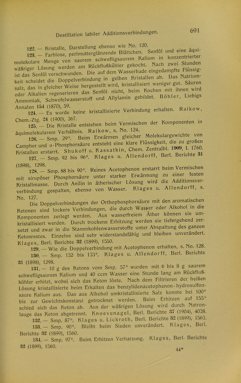 >.>.> _ Kristalle, Darstellung ebenso wie No. 120. l*V - Farblose perlmutterglänzende Blättchen. Senfol und eine aq s' das in öleicher Weise hergestellt wird, kristallisiert weniger gut. Sauren ; lkllle” reoenerieren das Senföl nicht, beim Kochen mit ihnen wird Ammoniak, Schwefelwasserstoff und Allylamin gebildet. Böhler, Liebigs Annalem 154 W™). » ^ krista||isierle Verbindung erhalten. Raikow, ChlSS- n!e™!;tahc entstehen beim Vermischen der Komponenten in äqUiT“TpVe“^mRtw0ieS„ ^gleicher Molekulargewichte von Campher und o-Phosphorsäure entsteht eine klare Flüssigkeit die zu großen Kristallen erstarrt. Shukoff u. Kassatkin, Cheim Zentnalb . 1*», I 127. — Smp. 92 bis 96°. Klages u. Allendorff, Berl. Berichte dB98 j28 — Smp 88 bis 90°. Reines Acetophenon erstarrt beim Vermischen mit sirupöser Phosphorsäure unter starker Erwärmung zu einer festen Kristallmasse. Durch Anilin in ätherischer Losung wird dl® Add'tl0^ve'' Verbindung gespalten, ebenso von Wasser. Klages u. Allendorff, s. Die Doppelverbindungen der Orthophosphorsäure mit den aromatischen Ketonen sind lockere Verbindungen, die durch Wasser oder Alkohol in die Komponenten zerlegt werden. Aus wasserfreiem Äther können sie um- kristallisiert werden. Durch trockene Erhitzung werden sie tiefergehend zer- setzt und zwar in die Stammkohlenwasserstoffe unter Abspaltung des ganzen Ketonrestes. Einzelne sind sehr widerstandsfähig und bleiben unverändert. Klages, Berl. Berichte 32 (1899), 1550. 12t). Wie die Doppelverbindung mit Acetophenon erhalten, s. Pio. izo. m — Smp. 132 bis 133°. Klages u. Allendorff, Berl. Berichte 31 (1898), 1298. . . 131. — 10 g des Ketons vom Smp. 57° wurden mit 6 bis 8 g saurem schwefligsaurem Kalium und 40 ccm Wasser eine Stunde lang am Rückfluß- kühler erhitzt, wobei sich das Keton löste. Nach dem Filtrieren der heißen Lösung kristallisierte beim Erkalten das benzylidenäcetophenon - hydrosulfon- saure Kalium aus. Das aus Alkohol umkristallisierte Salz konnte bei 1001’ bis zur Gewichtskonstanz getrocknet werden. Beim Erhitzen auf 155° schied sich das Keton ab. Aus der wäßrigen Lösung wird durch Natron- lauge das Keton abgetrennt. Knoevenagel, Berl. Berichte 37 (1904), 4038. 132. _ Smp. 87°. Klages u. Lickroth, Berl. Berichte 82 (1899), 1563. 133. — Smp. 90°. Bleibt beim Sieden unverändert. Klages, Berl. Berichte 32 (1899), 1560. 134. — Smp. 97°. Beim Erhitzen Verharzung. Klages, Berl. Berichte 32 (1899), 1560. 44*