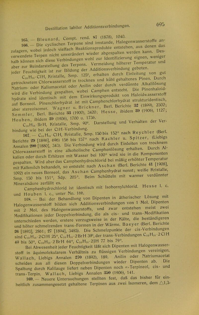 - Dle'cy^ Halogenwasserstoffe an' b. _ ... ... 7ur Bildung der Additionsverbindung geboten, jeder Feuchtigkeit ist ßW g erhalten durch Einleitung von gut getro^n^etn^porwassers'toff in tnfcltne^ni^d Jtühl^gehaltenes^Pmen.^ Do^rch rsr femmtr^Belhte 33 (1900), 3420; 'Hesse, ibidem 30 (,906), „27; SS Smp.U9^73Da,s,e„u„g und Verba,fen der Ver- bindung wie bei der CI H-Verbindung. , . .d r, 1*7.- CioHja-ClH, Kristalle, Smp. 150bis ,52» nach Reych!er (Berl Berichte 29 [1896], 696) 156 bis 157° nach Kachler u. Spitzer (L g Annalen 200 [1880], 343). Die Verbindung wird durch Einleiten von trockn^ Chlorwasserstoff in eine alkoholische Camphenlosung erhalten. Durch A kalien oder durch Erhitzen mit Wasser bei 100« wird sie in d>e Komponenten gespalten. Wird aber das Camphenhydrochlorid bei mäßig erhöhter mit Kalkmilch behandelt, so entsteht nach Aschan (Berl. Berich [ 109?) ein neues Borneol, das Aschan Camphenhydrat nennt; weiße Kristalle, Smp. 150 bis 151°, Sdp. 205«. Beim Schütteln mit warmer verdünnter .Mineralsäure zerfällt es. . Camphenhydrochlorid ist identisch mit Isobornylchlond. Hesse 1. c. und Houben 1. c., unter No. 166. 168. — Bei der Behandlung von Dipenten in ätherischer Losung mit Halogenwasserstoff bilden sich Additionsverbindungen von 1 Mol. Dipenten mit 2 Mol. des Halogenwasserstoffs, und zwar entstehen meist zwei Modifikationen jeder Doppelverbindung, die als eis- und trans-Modifikation unterschieden werden, erstere vorzugsweise in der Kälte, die beständigeren und höher schmelzenden trans-Formen in der Wärme. Baeyer (Berl. Berich e 26 [1893], 2861; 27 [1894], 3485). Die Schmelzpunkte der cis-Verbindungen sind C,o Hu • 2 CI H 25«, C« H„ • 2 Br H 39«, der trans-Verbindungen C,0H10 • 2 CI H 49 bis 50«, C,„H16-2BrH 64«, C10H10-2)H 77 bis 79«. Bei Abwesenheit jeder Feuchtigkeit läßt sich Dipenten mit Halogenwasser- stoff in äquimolekularem Verhältnis zu flüssigen Verbindungen vereinigen. Wallach, Liebigs Annalen 270 (1892), 189. Anilin oder Natriumacetat scheiden aus all diesen Doppelverbindungen wieder Dipenten ab. Die Spaltung durch Kalilauge liefert neben Dipenten noch «-Terpineol, cis- und trans-Terpin. Wallach, Liebigs Annalen 350 (1906), 141. 169. — Neuere Untersuchungen stellten fest, daß das bisher für ein- heitlich zusammengesetzt gehaltene ferpinen aus zwei Isomeren, dem AI ,3-