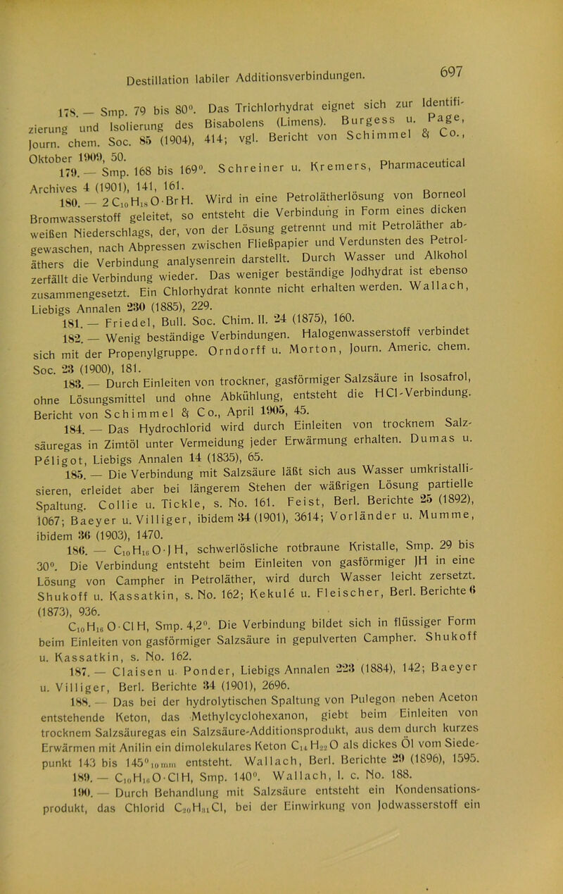 17S - Smp 79 bis SO. Das Trichlorhydrat eignet sich zur Identifi- zierung und Isolierung des Bisabolens (Limens). Burgess u. Page, Joum. ehern. Soc. 85 (1904), 414; vgl. Bericht von Schimmel & 0kt0^^. 168 bis 169, Schreiner u. Kremers, Pharmaceutical ArCh,S4JKi.^ Wird in eine Petrolätherlösung von Borneol Bromwasserstoff geleitet, so entsteht die Verbindung in Form eines dicken weißen Niederschlags, der, von der Lösung getrennt und mit Petroläther ab- gewaschen, nach Abpressen zwischen Fließpapier und Verdunsten des Petrol- äthers die Verbindung analysenrein darstellt. Durch Wasser und Alkohol zerfällt die Verbindung wieder. Das weniger beständige Jodhydrat ist ebenso zusammengesetzt. Ein Chlorhydrat konnte nicht erhalten werden. Wallach, Liebigs Annalen 230 (1885), 229. 181 _ Friedei, Bull. Soc. Chitn. 11. 24 (1875), 160. 182 — Wenig beständige Verbindungen. Halogenwasserstoff verbindet sich mit der Propenylgruppe. Orndorff u. Morton, Joum. Americ. ehern. Soc. 23 (1900), 181. 183 _ Durch Einleiten von trockner, gasförmiger Salzsaure in Isosafrol, ohne Lösungsmittel und ohne Abkühlung, entsteht die HCl-Verbindung. Bericht von Schimmel 8* Co., April 1005, 45. 184. — Das Hydrochlorid wird durch Einleiten von trocknem Salz- säuregas’in Zimtöl unter Vermeidung jeder Erwärmung erhalten. Dumas u. Peligot, Liebigs Annalen 14 (1835), 65. 185. _ Die Verbindung mit Salzsäure läßt sich aus Wasser Umkristalli- sieren, erleidet aber bei längerem Stehen der wäßrigen Lösung partielle Spaltung. Collie u. Tickle, s. No. 161. Feist, Berl. Berichte 25 (1892), 1067; Baeyer u. Villiger, ibidem 34 (1901), 3614; Vorländer u. Mumme, ibidem 36 (1903), 1470. 186. — CioHiiiO J H, schwerlösliche rotbraune Kristalle, Smp. 29 bis 30°. Die Verbindung entsteht beim Einleiten von gasförmiger JH in eine Lösung von Campher in Petroläther, wird durch Wasser leicht zersetzt. Shukoff u. Kassatkin, s. No. 162; Kekule u. Fleischer, Berl. Berichte 6 (1873), 936. ...... c Ci0H,fl O CI H, Smp. 4,2°. Die Verbindung bildet sich in flüssiger Form beim Einleiten von gasförmiger Salzsäure in gepulverten Campher. Shukoff u. Kassatkin, s. No. 162. 187. — Claisen u Ponder, Liebigs Annalen 223 (1884), 142; Baeyer u. Villiger, Berl. Berichte 34 (1901), 2696. 188. — Das bei der hydrolytischen Spaltung von Pulegon neben Aceton entstehende Keton, das Methylcyclohexanon, giebt beim Einleiten von trocknem Salzsäuregas ein Salzsäure-Additionsprodukt, aus dem durch kurzes Erwärmen mit Anilin ein dimolekulares Keton Ch H^O als dickes Öl vom Siede- punkt 143 bis 145° io mm entsteht. Wallach, Berl. Berichte 25) (1896), 1595. 185).— CioHioO ClH, Smp. 140°. Wallach, I. c. No. 188. UM). — Durch Behandlung mit Salzsäure entsteht ein Kondensations- produkt, das Chlorid CaoHuCI, bei der Einwirkung von Jodwasserstoff ein