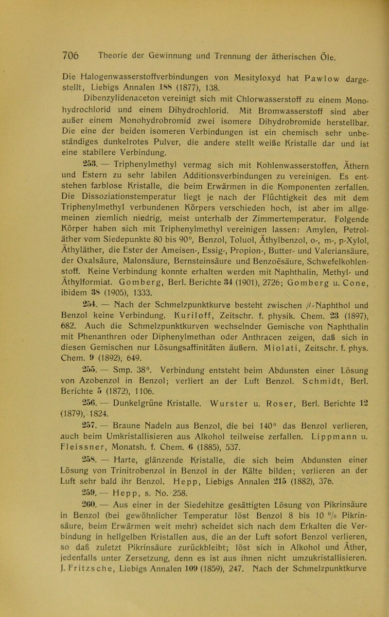 Die Halogenwasserstoffverbindungen von Mesityloxyd hat Pawlow darge- stellt, Liebigs Annalen ISS (1877), 138. Dibenzylidenaceton vereinigt sich mit Chlorwasserstoff zu einem Mono- hydrochlorid und einem Dihydrochlorid. Mit Bromwasserstoff sind aber außer einem Monohydrobromid zwei isomere Dihydrobromide herstellbar. Die eine der beiden isomeren Verbindungen ist ein chemisch sehr unbe- ständiges dunkelrotes Pulver, die andere stellt weiße Kristalle dar und ist eine stabilere Verbindung. 253. — Triphenylmethyl vermag sich mit Kohlenwasserstoffen, Äthern und Estern zu sehr labilen Additionsverbindungen zu vereinigen. Es ent- stehen farblose Kristalle, die beim Erwärmen in die Komponenten zerfallen. Die Dissoziationstemperatur liegt je nach der Flüchtigkeit des mit dem Triphenylmethyl verbundenen Körpers verschieden hoch, ist aber im allge- meinen ziemlich niedrig, meist unterhalb der Zimmertemperatur. Folgende Körper haben sich mit Triphenylmethyl vereinigen lassen: Amylen, Petrol- äther vom Siedepunkte 80 bis 90°, Benzol, Toluol, Äthylbenzol, o-, m-, p-Xylol, Äthyläther, die Ester der Ameisen-, Essig-, Propion-, Butter- und Valeriansäure, der Oxalsäure, Malonsäure, Bernsteinsäure und Benzoesäure, Schwefelkohlen- stoff. Keine Verbindung konnte erhalten werden mit Naphthalin, Methyl- und Äthylformiat. Gomberg, Berl. Berichte 34 (1901), 2726; Gomberg u. Cone, ibidem 3S (1905), 1333. 254. — Nach der Schmelzpunktkurve besteht zwischen /?-Naphthol und Benzol keine Verbindung. Kuriloff, Zeitschr. f. physik. Chem. 23 (1897), 682. Auch die Schmelzpunktkurven wechselnder Gemische von Naphthalin mit Phenanthren oder Diphenylmethan oder Anthracen zeigen, daß sich in diesen Gemischen nur Lösungsaffinitäten äußern. Miolati, Zeitschr. f. phys. Chem. 9 (1892), 649. 255. — Smp. 38°. Verbindung entsteht beim Abdunsten einer Lösung von Azobenzol in Benzol; verliert an der Luft Benzol. Schmidt, Berl. Berichte 5 (1872), 1106. 256. — Dunkelgrüne Kristalle. Wurster u. Roser, Berl. Berichte 12 (1879), 1824. 257. — Braune Nadeln aus Benzol, die bei 140° das Benzol verlieren, auch beim Umkristallisieren aus Alkohol teilweise zerfallen. Lippmann u. Fleissner, Monatsh. f. Chem. 6 (1885), 537. 258. — Harte, glänzende Kristalle, die sich beim Abdunsten einer Lösung von Trinitrobenzol in Benzol in der Kälte bilden; verlieren an der Luft sehr bald ihr Benzol. He pp, Liebigs Annalen 215 (1882), 376. 259. — Hepp, s. No. 258. 260. — Aus einer in der Siedehitze gesättigten Lösung von Pikrinsäure in Benzol (bei gewöhnlicher Temperatur löst Benzol 8 bis 10 % Pikrin- säure, beim Erwärmen weit mehr) scheidet sich nach dem Erkalten die Ver- bindung in hellgelben Kristallen aus, die an der Luft sofort Benzol verlieren, so daß zuletzt Pikrinsäure zurückbleibt; löst sich in Alkohol und Äther, jedenfalls unter Zersetzung, denn es ist aus ihnen nicht umzukristallisieren. ). Fritzsche, Liebigs Annalen 109(1859), 247. Nach der Schmelzpunktkurve