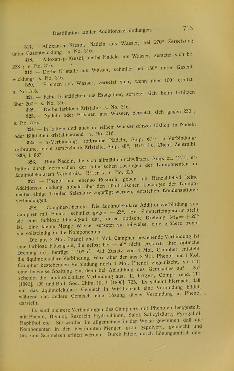 317. - AUoMn-m-KresoI, Nadeln aus Wasser, bei 270 Zersetzung Unte' * AUoxan -p -Kresol,^'derbe Nadeln aus Wasser, zersetzt sich bei 2280;31bND«be Kristalle aus Wasser, schmilz, bei 150 unter Gasent- W'C8'320.' — Prismen aus Wasser, zersetz, sich, wenn über 100 erhitz.; 321. — Feine Kriställchen aus Essigäther, zersetzt sich beim Erhitzen über 200°; s. No. 316. 322 — Derbe farblose Kristalle; s. No. 316. 95.no- 323‘. - Nadeln oder Prismen aus Wasser, zersetzt sich gegen -30 , S' N°324 61 ln kaltem und auch in heißem Wasser schwer löslich, in Nadeln oder Blättchen kristallisierend; s. No. 316. , 30 _ o-Verbindung: rotbraune Nadeln, Smp. 67«; p-Verbindung: rotbraut, Kristalle, Smp. 48. Biltris, Chem. Zentralbl. 1898, I. 887. .. 1970. er. 326 — Rote Nadeln, die sich allmählich schwarzen, Smp. ca. Mi , er halten durch Vermischen der ätherischen Lösungen der Komponenten in äquimolekularem Verhältnis. Biltris, s. No. 325. 327 - Phenol und ebenso Resorcin geben mit Benzaldehyd keine Additionsverbindung, sobald aber den alkoholischen Lösungen J ^ nenten einige Tropfen Salzsäure zugefügt werden, entstehen Kondensat o Verbindungen. , 328 — Campher-Phenole. Die äquimolekulare Additionsverbindung von Campher mi, Phenol schmilzt gegen -23. Bei Zimmertemperatur steht sie eine farblose Flüssigkeit dar, deren optische Drehung ist. Eine kleine Menge Wasser zersetzt sie teilweise, eine größere trennt sie vollständig in die Komponenten. Die aus 2 Mol. Phenol und 1 Mol. Campher bestehende Verbindung is eine farblose Flüssigkeit, die selbst bei -50» nicht erstarrt; ihre optische Drehung («)„ beträgt +10° 5'. Auf Zusatz von 1 Mol. Campher entsteht die äquimolekulare Verbindung. Wird aber der aus 2 Mol. Phenol und Mo Campher bestehenden Verbindung noch 1 Mol. Phenol zugemischt, so tritt eine teilweise Spaltung ein, denn bei Abkühlung des Gemisches au scheidet die äquimolekulare Verbindung aus. E. Leger, ompt. rcn . [1890], 109 und Bull. Soc. Chim. 111. * [1890], 725. Es scheint hiernach daß nur das äquimolekulare Gemisch in Wirklichkeit eine Verbindung bildet während das andere Gemisch eine Lösung dieser Verbindung in Pheno darstellt. Es sind mehrere Verbindungen des Camphers mit Phenolen festgestellt, mit Phenol, Thymol, Resorcin, Hydrochinon, Salol, Salicylsaure, Pyrogallo , Naphthol etc. Sie werden im allgemeinen in der Weise gewonnen, daß die Komponenten in den bestimmten Mengen grob gepulvert, gemischt und bis zum Schmelzen erhitzt werden. Durch Hitze, durch Lösungsmittel oder
