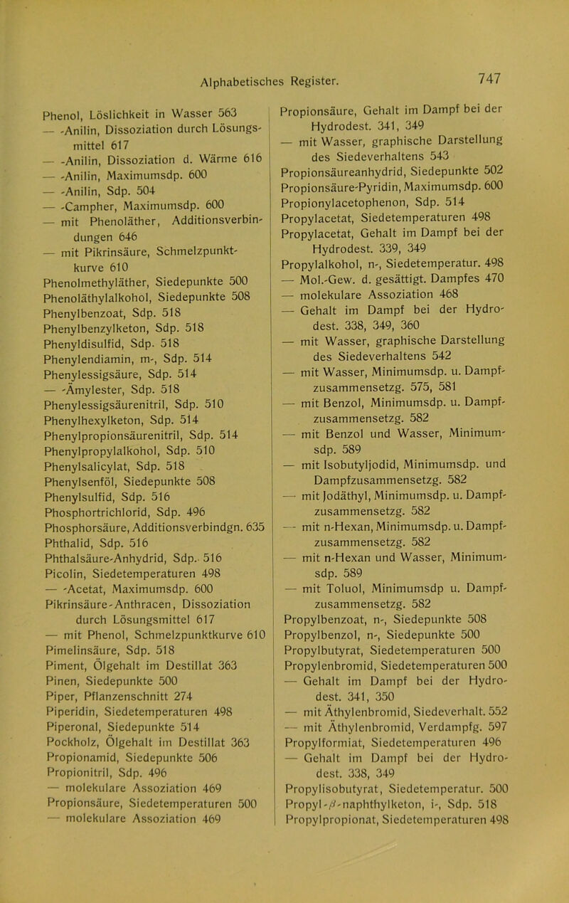 Phenol, Löslichkeit in Wasser 563 — -Anilin, Dissoziation durch Lösungs- mittel 617 — -Anilin, Dissoziation d. Wärme 616 — -Anilin, Maximumsdp. 600 — -Anilin, Sdp. 504 — -Campher, Maximumsdp. 600 — mit Phenoläther, Additionsverbin- düngen 646 — mit Pikrinsäure, Schmelzpunkt- kurve 610 Phenolmethyläther, Siedepunkte 500 Phenoläthylalkohol, Siedepunkte 508 Phenylbenzoat, Sdp. 518 Phenylbenzylketon, Sdp. 518 Phenyldisulfid, Sdp. 518 Phenylendiamin, m-, Sdp. 514 Phenylessigsäure, Sdp. 514 — -Ämylester, Sdp. 518 Phenylessigsäurenitril, Sdp. 510 Phenylhexylketon, Sdp. 514 Phenylpropionsäurenitril, Sdp. 514 Phenylpropylalkohol, Sdp. 510 Phenylsalicylat, Sdp. 518 Phenylsenföl, Siedepunkte 508 Phenylsulfid, Sdp. 516 Phosphortrichlorid, Sdp. 4% Phosphorsäure, Additionsverbindgn. 635 Phthalid, Sdp. 516 Phthalsäure-Anhydrid, Sdp. 516 Picolin, Siedetemperaturen 498 — -Acetat, Maximumsdp. 600 Pikrinsäure - Anthracen, Dissoziation durch Lösungsmittel 617 — mit Phenol, Schmelzpunktkurve 610 Pimelinsäure, Sdp. 518 Piment, Ölgehalt im Destillat 363 Pinen, Siedepunkte 500 Piper, Pflanzenschnitt 274 Piperidin, Siedetemperaturen 498 Piperonal, Siedepunkte 514 Pockholz, Ölgehalt im Destillat 363 Propionamid, Siedepunkte 506 Propionitril, Sdp. 496 — molekulare Assoziation 469 Propionsäure, Siedetemperaturen 500 molekulare Assoziation 469 Propionsäure, Gehalt im Dampf bei der Hydrodest. 341, 349 — mit Wasser, graphische Darstellung des Siedeverhaltens 543 Propionsäureanhydrid, Siedepunkte 502 Propionsäure'Pyridin, Maximumsdp. 600 Propionylacetophenon, Sdp. 514 Propylacetat, Siedetemperaturen 498 Propylacetat, Gehalt im Dampf bei der Hydrodest. 339, 349 Propylalkohol, n-, Siedetemperatur. 498 — Mol.-Gew. d. gesättigt. Dampfes 470 — molekulare Assoziation 468 — Gehalt im Dampf bei der Hydro- dest. 338, 349, 360 — mit Wasser, graphische Darstellung des Siedeverhaltens 542 — mit Wasser, Minimumsdp. u. Dampf- zusammensetzg. 575, 581 — mit Benzol, Minimumsdp. u. Dampf- zusammensetzg. 582 — mit Benzol und Wasser, Minimum- sdp. 589 — mit Isobutyljodid, Minimumsdp. und Dampfzusammensetzg. 582 — mit Jodäthyl, Minimumsdp. u. Dampf- zusammensetzg. 582 — mit n-Hexan, Minimumsdp. u. Dampf- zusammensetzg. 582 -— mit n-Hexan und Wasser, Minimum- sdp. 589 — mit Toluol, Minimumsdp u. Dampf- zusammensetzg. 582 j Propylbenzoat, n-, Siedepunkte 508 Propylbenzol, n-, Siedepunkte 500 Propylbutyrat, Siedetemperaturen 500 Propylenbromid, Siedetemperaturen 500 — Gehalt im Dampf bei der Hydro- dest. 341, 350 — mit Äthylenbromid, Siedeverhalt. 552 — mit Äthylenbromid, Verdampfg. 597 Propylformiat, Siedetemperaturen 496 — Gehalt im Dampf bei der Hydro- dest. 338, 349 Propylisobutyrat, Siedetemperatur. 500 Propyl-jtf-naphthylketon, i-, Sdp. 518 Propylpropionat, Siedetemperaturen 498