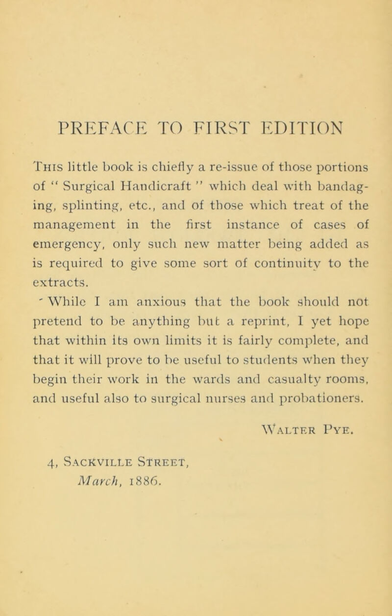 PREFACE TO FIRST EDITION This little book is chiefly a re-issue of those portions of “ Surgical Handicraft ” which deal with bandag- ing, splinting, etc., and of those which treat of the management in the first instance of cases of emergency, only such new matter being added as is required to give some sort of continuity to the extracts. ' While I am anxious that the book should not pretend to be anything but a reprint, I yet hope that within its own limits it is fairly complete, and that it will prove to be useful to students when they begin their work in the wards and casualty rooms, and useful also to surgical nurses and probationers. Walter Pye. 4, Sackville Street, March, 1886.