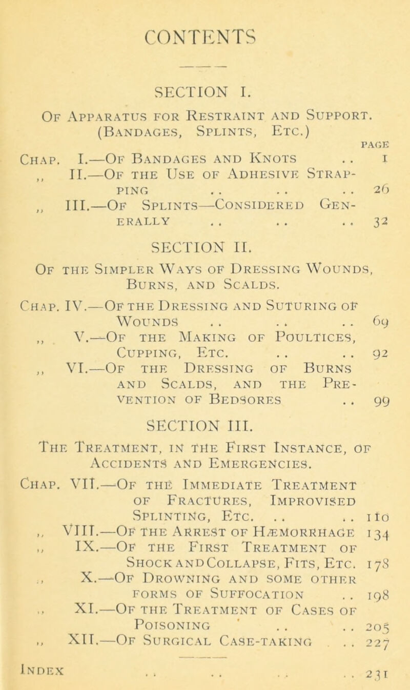 CONTENTS SECTION I. Of Apparatus for Restraint and Support. (Bandages, Splints, Etc.) PAGE Chap. I.—Of Bandages and Knots . . i ,, II.—Of the Use of Adhesive Strap- ping .. .. 26 ,, III.—Of Splints—Considered Gen- erally .. .. 32 SECTION II. Of the Simpler Ways of Dressing Wounds, Burns, and Scalds. Chap. IV.—Of the Dressing and Suturing of Wounds . . . . 69 ,, V.—-Of the Making of Poultices, Cupping, Etc. . . 92 ,, VI.—Of the Dressing of Burns and Scalds, and the Pre- vention of Bedsores .. gg SECTION III. The Treatment, in the First Instance, of Accidents and Emergencies. Chap. VIT.—Of the Immediate Treatment of Fractures, Improvised Splinting, Etc. .. .. ito ,, VIIT.—Of the Arrest of Haemorrhage 134 ,, IX.—Of the First Treatment of Shock andCoi.lapse, Fits, Etc. 178 X.—-Of Drowning and some other forms of Suffocation .. 198 XI.—Of the Treatment of Cases of Poisoning ' . . . . 203 ,, XIT.—Of Surgical Case-taking . . 227 Index • 231